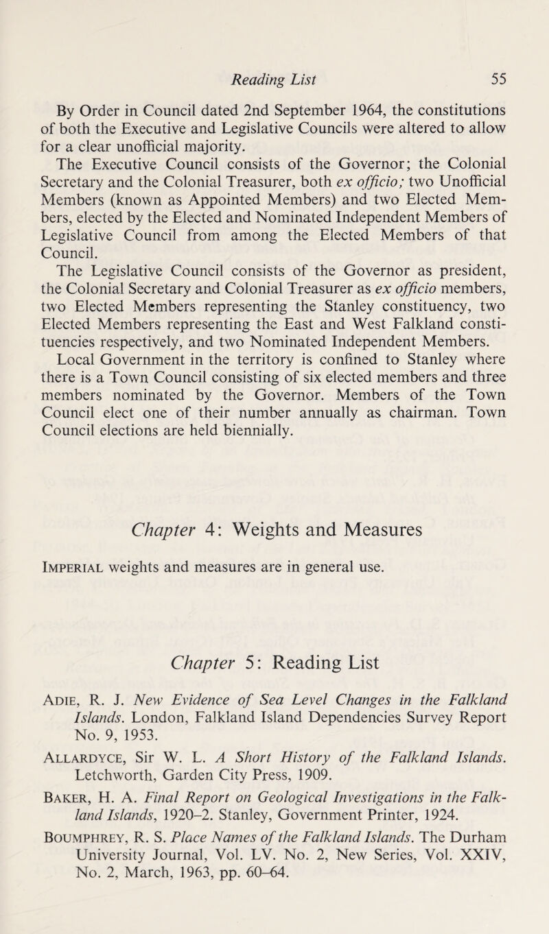 By Order in Council dated 2nd September 1964, the constitutions of both the Executive and Legislative Councils were altered to allow for a clear unofficial majority. The Executive Council consists of the Governor; the Colonial Secretary and the Colonial Treasurer, both ex officio; two Unofficial Members (known as Appointed Members) and two Elected Mem¬ bers, elected by the Elected and Nominated Independent Members of Legislative Council from among the Elected Members of that Council. The Legislative Council consists of the Governor as president, the Colonial Secretary and Colonial Treasurer as ex officio members, two Elected Members representing the Stanley constituency, two Elected Members representing the East and West Falkland consti¬ tuencies respectively, and two Nominated Independent Members. Local Government in the territory is confined to Stanley where there is a Town Council consisting of six elected members and three members nominated by the Governor. Members of the Town Council elect one of their number annually as chairman. Town Council elections are held biennially. Chapter 4: Weights and Measures Imperial weights and measures are in general use. Chapter 5: Reading List Adie, R. J. New Evidence of Sea Level Changes in the Falkland Islands. London, Falkland Island Dependencies Survey Report No. 9, 1953. Allardyce, Sir W. L. A Short History of the Falkland Islands. Letchworth, Garden City Press, 1909. Baker, H. A. Final Report on Geological Investigations in the Falk¬ land Islands, 1920-2. Stanley, Government Printer, 1924. Boumphrey, R. S. Place Names of the Falkland Islands. The Durham University Journal, Vol. LV. No. 2, New Series, Vol. XXIV, No. 2, March, 1963, pp. 60-64.