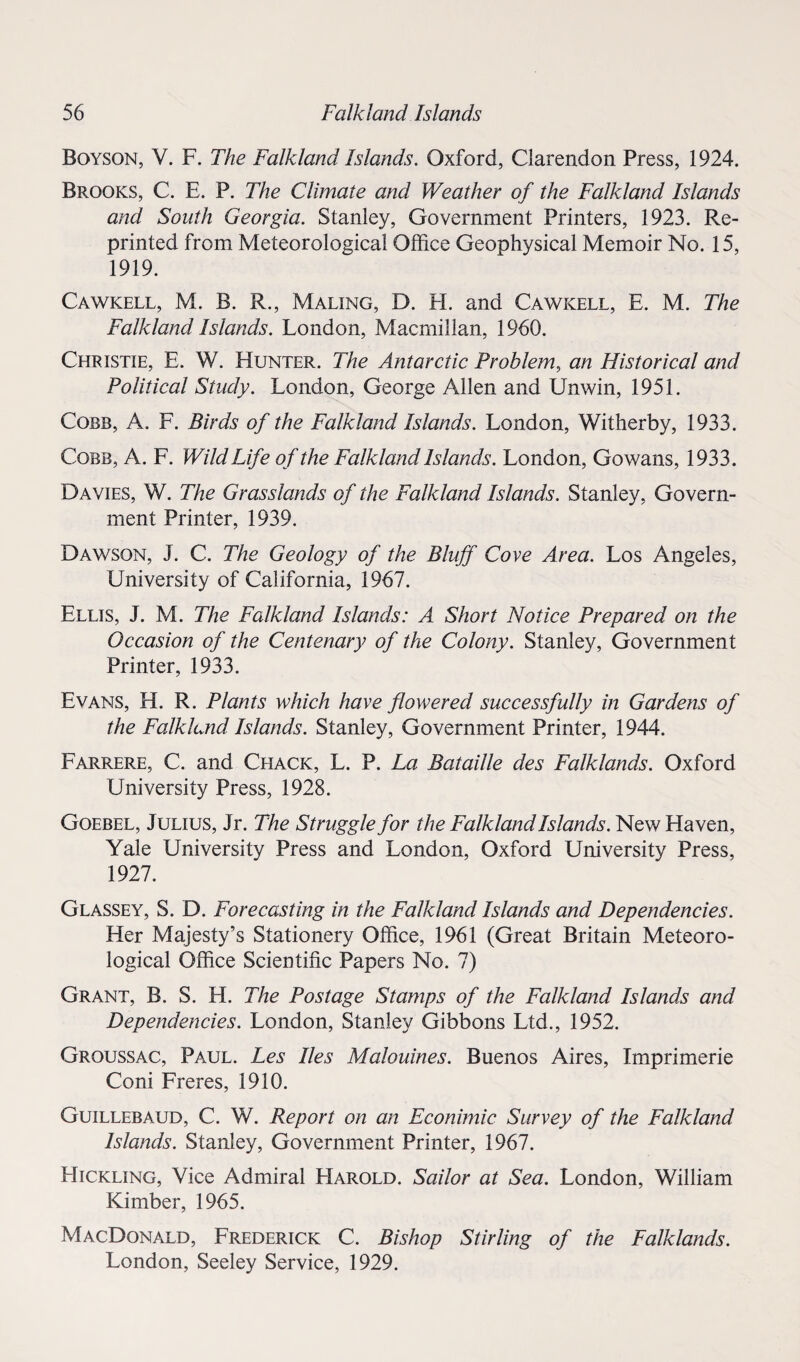 Boyson, V. F. The Falkland Islands. Oxford, Clarendon Press, 1924. Brooks, C. E. P. The Climate and Weather of the Falkland Islands and South Georgia. Stanley, Government Printers, 1923. Re¬ printed from Meteorological Office Geophysical Memoir No. 15, 1919. Cawkell, M. B. R., Maling, D. H. and Cawkell, E. M. The Falkland Islands. London, Macmillan, 1960. Christie, E. W. Hunter. The Antarctic Problem, an Historical and Political Study. London, George Allen and Unwin, 1951. Cobb, A. F. Birds of the Falkland Islands. London, Witherby, 1933. Cobb, A. F. Wild Life of the Falkland Islands. London, Gowans, 1933. Davies, W. The Grasslands of the Falkland Islands. Stanley, Govern¬ ment Printer, 1939. Dawson, J. C. The Geology of the Bluff Cove Area. Los Angeles, University of California, 1967. Ellis, J. M. The Falkland Islands: A Short Notice Prepared on the Occasion of the Centenary of the Colony. Stanley, Government Printer, 1933. Evans, H. R. Plants which have flowered successfully in Gardens of the Falkland Islands. Stanley, Government Printer, 1944. Farrere, C. and Chack, L. P. La Bataille des Falklands. Oxford University Press, 1928. Goebel, Julius, Jr. The Struggle for the Falkland Islands. New Haven, Yale University Press and London, Oxford University Press, 1927. Glassey, S. D. Forecasting in the Falkland Islands and Dependencies. Her Majesty’s Stationery Office, 1961 (Great Britain Meteoro¬ logical Office Scientific Papers No. 7) Grant, B. S. H. The Postage Stamps of the Falkland Islands and Dependencies. London, Stanley Gibbons Ltd., 1952. Groussac, Paul. Les lies Malouines. Buenos Aires, Imprimerie Coni Freres, 1910. Guillebaud, C. W. Report on an Econimic Survey of the Falkland Islands. Stanley, Government Printer, 1967. Hickling, Vice Admiral FIarold. Sailor at Sea. London, William Kimber, 1965. MacDonald, Frederick C. Bishop Stirling of the Falklands. London, Seeley Service, 1929.