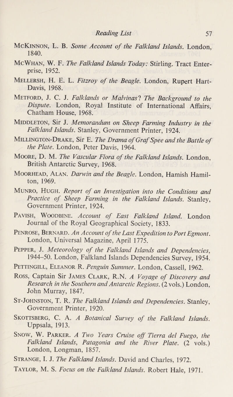 McKinnon, L. B. Some Account of the Falkland Islands. London, 1840. Me Whan, W. F. The Falkland Islands Today: Stirling. Tract Enter¬ prise, 1952. Mellersh, H. E. L. Fitzroy of the Beagle. London, Rupert Hart- Davis, 1968. Metford, J. C. J. Falklands or Malvinas ? The Background to the Dispute. London, Royal Institute of International Affairs, Chatham House, 1968. Middleton, Sir J. Memorandum on Sheep Farming Industry in the Falkland Islands. Stanley, Government Printer, 1924. Millington-Drake, Sir E. The Drama of Graf Spee and the Battle of the Plate. London, Peter Davis, 1964. Moore, D. M. The Vascular Flora of the Falkland Islands. London, British Antarctic Survey, 1968. Moorhead, Alan. Darwin and the Beagle. London, Hamish Hamil¬ ton, 1969. Munro, Hugh. Report of an Investigation into the Conditions and Practice of Sheep Farming in the Falkland Islands. Stanley, Government Printer, 1924. Pavish, Woodbine. Account of East Falkland Island. London Journal of the Royal Geographical Society, 1833. Penrose, Bernard. An Account of the Last Expedition to Port Egmont. London, Universal Magazine, April 1775. Pepper, J. Meteorology of the Falkland Islands and Dependencies, 1944-50. London, Falkland Islands Dependencies Survey, 1954. Pettingill, Eleanor R. Penguin Summer. London, Cassell, 1962. Ross, Captain Sir James Clark, R.N. A Voyage of Discovery and Research in the Southern and Antarctic Regions. (2 vols.) London, John Murray, 1847. St-Johnston, T. R. The Falkland Islands and Dependencies. Stanley, Government Printer, 1920. Skottsberg, C. A. A Botanical Survey of the Falkland Islands. Uppsala, 1913. Snow, W. Parker.. A Two Years Cruise off Tierra del Fuego, the Falkland Islands, Patagonia and the River Plate. (2 vols.) London, Longman, 1857. Strange, I. J. The Falkland Islands. David and Charles, 1972. Taylor, M. S. Focus on the Falkland Islands. Robert Hale, 1971.