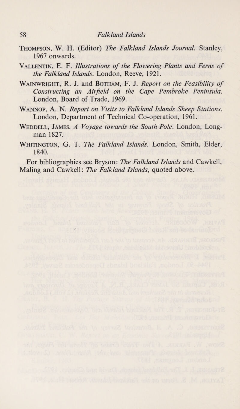 Thompson, W. H. (Editor) The Falkland Islands Journal. Stanley, 1967 onwards. Vallentin, E. F. Illustrations of the Flowering Plants and Ferns of the Falkland Islands. London, Reeve, 1921. Wainwright, R. J. and Botham, F. J. Report on the Feasibility of Constructing an Airfield on the Cape Pembroke Peninsula. London, Board of Trade, 1969. Wannop, A. N. Report on Visits to Falkland Islands Sheep Stations. London, Department of Technical Co-operation, 1961. Weddell, James. A Voyage towards the South Pole. London, Long¬ man 1827. Whitington, G. T. The Falkland Islands. London, Smith, Elder, 1840. For bibliographies see Bryson: The Falkland Islands and Cawkell, Maling and Cawkell: The Falkland Islands, quoted above.