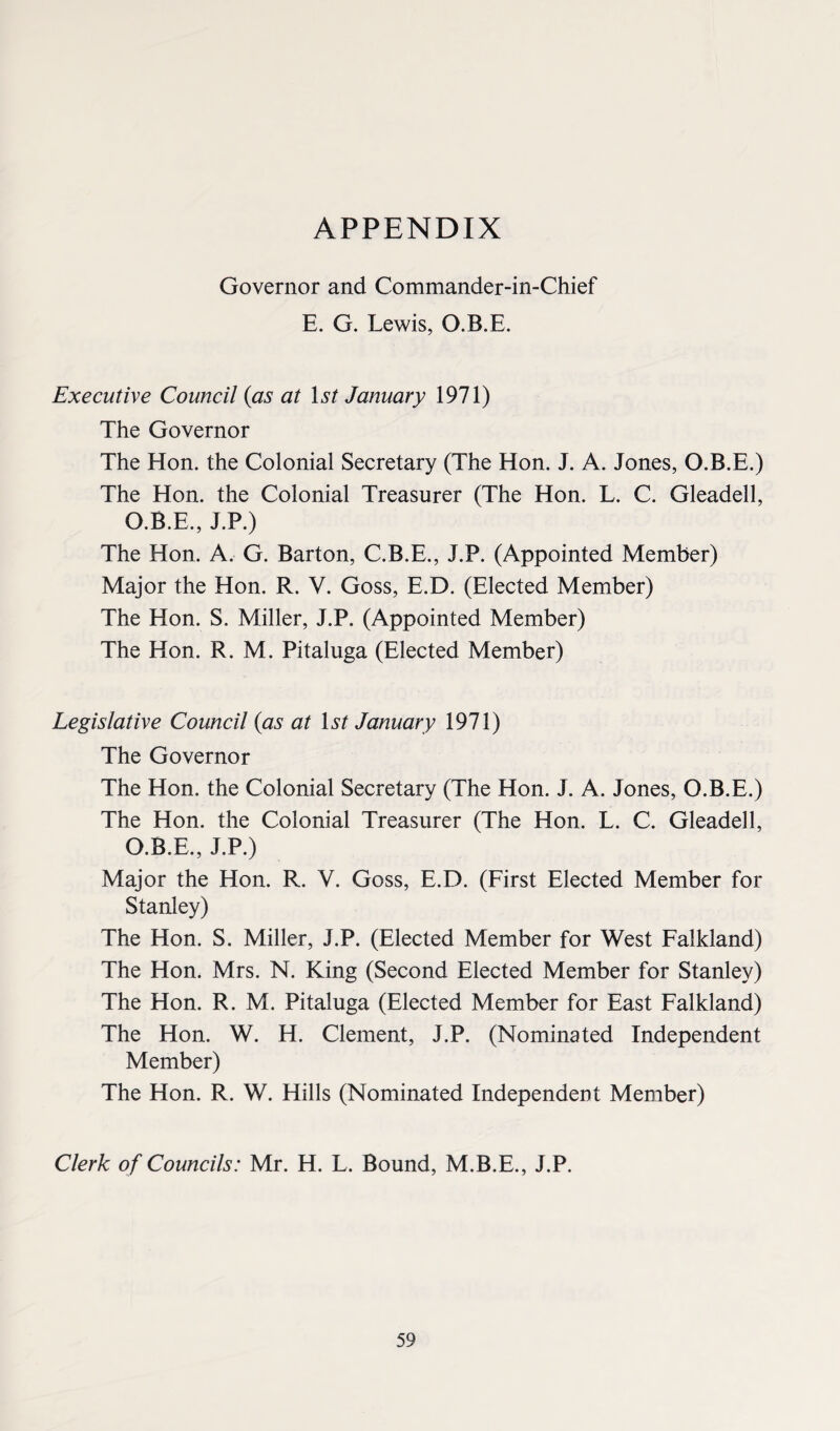 APPENDIX Governor and Commander-in-Chief E. G. Lewis, O.B.E. Executive Council (as at 1st January 1971) The Governor The Hon. the Colonial Secretary (The Hon. J. A. Jones, O.B.E.) The Hon. the Colonial Treasurer (The Hon. L. C. Gleadell, O.B.E., J.P.) The Hon. A. G. Barton, C.B.E., J.P. (Appointed Member) Major the Hon. R. V. Goss, E.D. (Elected Member) The Hon. S. Miller, J.P. (Appointed Member) The Hon. R. M. Pitaluga (Elected Member) Legislative Council (as at 1st January 1971) The Governor The Hon. the Colonial Secretary (The Hon. J. A. Jones, O.B.E.) The Hon. the Colonial Treasurer (The Hon. L. C. Gleadell, O.B.E., J.P.) Major the Hon. R. V. Goss, E.D. (First Elected Member for Stanley) The Hon. S. Miller, J.P. (Elected Member for West Falkland) The Hon. Mrs. N. King (Second Elected Member for Stanley) The Hon. R. M. Pitaluga (Elected Member for East Falkland) The Hon. W. H. Clement, J.P. (Nominated Independent Member) The Hon. R. W. Hills (Nominated Independent Member) Clerk of Councils: Mr. H. L. Bound, M.B.E., J.P.