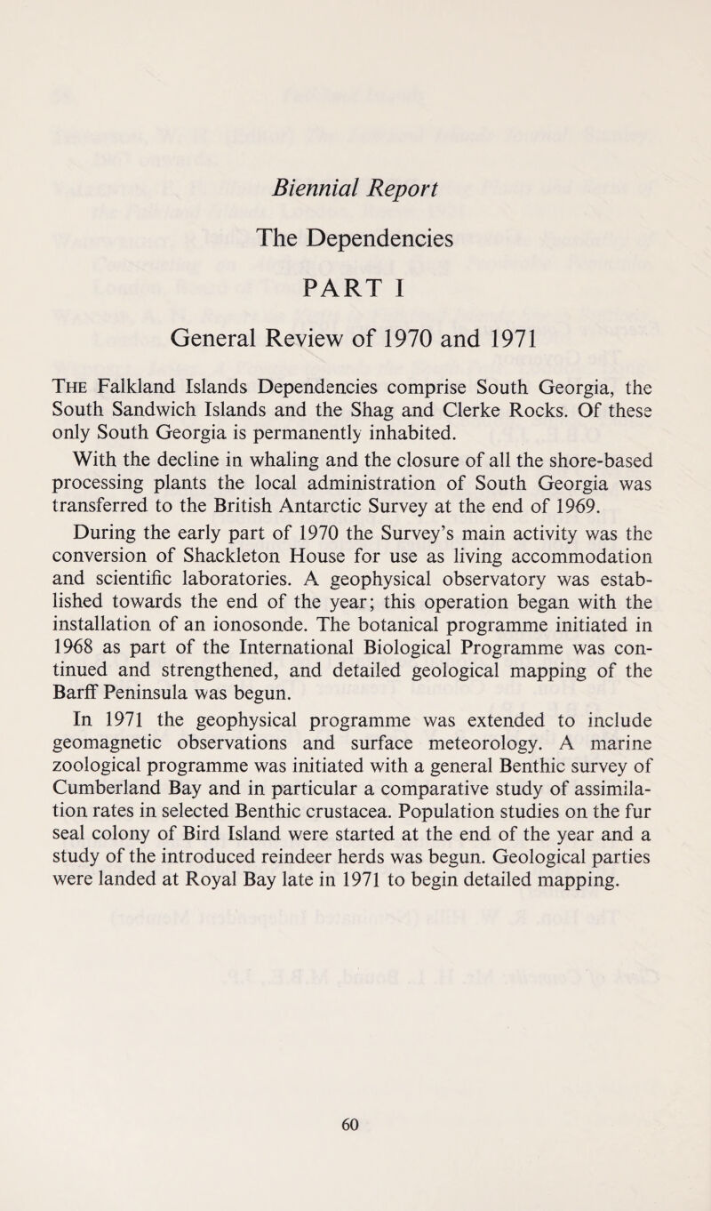 Biennial Report The Dependencies PART I General Review of 1970 and 1971 The Falkland Islands Dependencies comprise South Georgia, the South Sandwich Islands and the Shag and Clerke Rocks. Of these only South Georgia is permanently inhabited. With the decline in whaling and the closure of all the shore-based processing plants the local administration of South Georgia was transferred to the British Antarctic Survey at the end of 1969. During the early part of 1970 the Survey’s main activity was the conversion of Shackleton House for use as living accommodation and scientific laboratories. A geophysical observatory was estab¬ lished towards the end of the year; this operation began with the installation of an ionosonde. The botanical programme initiated in 1968 as part of the International Biological Programme was con¬ tinued and strengthened, and detailed geological mapping of the Barff Peninsula was begun. In 1971 the geophysical programme was extended to include geomagnetic observations and surface meteorology. A marine zoological programme was initiated with a general Benthic survey of Cumberland Bay and in particular a comparative study of assimila¬ tion rates in selected Benthic Crustacea. Population studies on the fur seal colony of Bird Island were started at the end of the year and a study of the introduced reindeer herds was begun. Geological parties were landed at Royal Bay late in 1971 to begin detailed mapping.