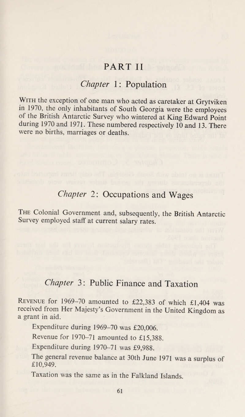 Chapter 1: Population With the exception of one man who acted as caretaker at Grytviken in 1970, the only inhabitants of South Georgia were the employees of the British Antarctic Survey who wintered at King Edward Point during 1970 and 1971. These numbered respectively 10 and 13. There were no births, marriages or deaths. Chapter 2: Occupations and Wages The Colonial Government and, subsequently, the British Antarctic Survey employed staff at current salary rates. Chapter 3: Public Finance and Taxation Revenue for 1969-70 amounted to £22,383 of which £1,404 was received from Her Majesty’s Government in the United Kingdom as a grant in aid. Expenditure during 1969-70 was £20,006. Revenue for 1970-71 amounted to £15,388. Expenditure during 1970-71 was £9,988. The general revenue balance at 30th June 1971 was a surplus of £10,949. Taxation was the same as in the Falkland Islands.