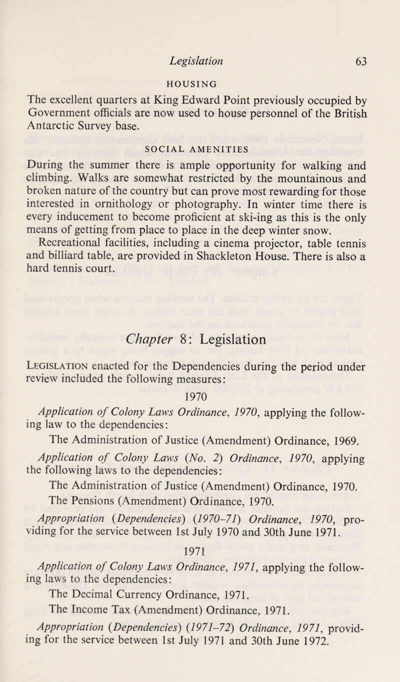 HOUSING The excellent quarters at King Edward Point previously occupied by Government officials are now used to house personnel of the British Antarctic Survey base. SOCIAL AMENITIES During the summer there is ample opportunity for walking and climbing. Walks are somewhat restricted by the mountainous and broken nature of the country but can prove most rewarding for those interested in ornithology or photography. In winter time there is every inducement to become proficient at ski-ing as this is the only means of getting from place to place in the deep winter snow. Recreational facilities, including a cinema projector, table tennis and billiard table, are provided in Shackleton House. There is also a hard tennis court. Chapter 8: Legislation Legislation enacted for the Dependencies during the period under review included the following measures: 1970 Application of Colony Laws Ordinance, 1970, applying the follow¬ ing law to the dependencies: The Administration of Justice (Amendment) Ordinance, 1969. Application of Colony Laws {No. 2) Ordinance, 1970, applying the following laws to the dependencies: The Administration of Justice (Amendment) Ordinance, 1970. The Pensions (Amendment) Ordinance, 1970. Appropriation {Dependencies) (1970-71) Ordinance, 1970, pro¬ viding for the service between 1st July 1970 and 30th June 1971. 1971 Application of Colony Laws Ordinance, 1971, applying the follow¬ ing laws to the dependencies: The Decimal Currency Ordinance, 1971. The Income Tax (Amendment) Ordinance, 1971. Appropriation {Dependencies) {1971-72) Ordinance, 1971, provid¬ ing for the service between 1st July 1971 and 30th June 1972.