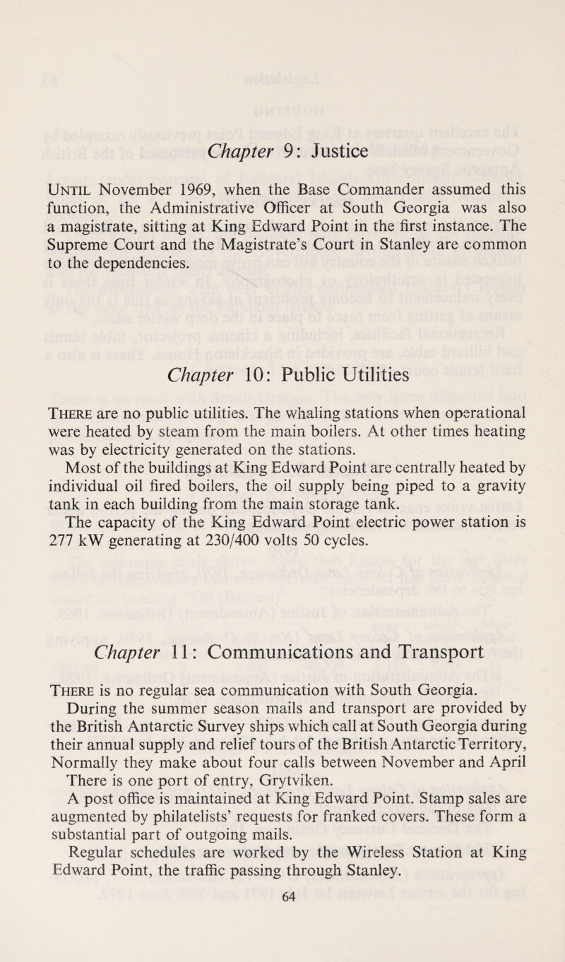 Chapter 9: Justice Until November 1969, when the Base Commander assumed this function, the Administrative Officer at South Georgia was also a magistrate, sitting at King Edward Point in the first instance. The Supreme Court and the Magistrate’s Court in Stanley are common to the dependencies. Chapter 10: Public Utilities There are no public utilities. The whaling stations when operational were heated by steam from the main boilers. At other times heating was by electricity generated on the stations. Most of the buildings at King Edward Point are centrally heated by individual oil fired boilers, the oil supply being piped to a gravity tank in each building from the main storage tank. The capacity of the King Edward Point electric power station is 277 kW generating at 230/400 volts 50 cycles. Chapter 11: Communications and Transport There is no regular sea communication with South Georgia. During the summer season mails and transport are provided by the British Antarctic Survey ships which call at South Georgia during their annual supply and relief tours of the British Antarctic Territory, Normally they make about four calls between November and April There is one port of entry, Grytviken. A post office is maintained at King Edward Point. Stamp sales are augmented by philatelists’ requests for franked covers. These form a substantial part of outgoing mails. Regular schedules are worked by the Wireless Station at King Edward Point, the traffic passing through Stanley.
