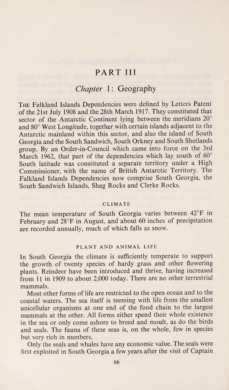 Chapter 1: Geography The Falkland Islands Dependencies were defined by Letters Patent of the 21st July 1908 and the 28th March 1917. They constituted that sector of the Antarctic Continent lying between the meridians 20° and 80° West Longitude, together with certain islands adjacent to the Antarctic mainland within this sector, and also the island of South Georgia and the South Sandwich, South Orkney and South Shetlands group. By an Order-in-Council which came into force on the 3rd March 1962, that part of the dependencies which lay south of 60° South latitude was constituted a separate territory under a High Commissioner, with the name of British Antarctic Territory. The Falkland Islands Dependencies now comprise South Georgia, the South Sandwich Islands, Shag Rocks and Clerke Rocks. CLIMATE The mean temperature of South Georgia varies between 42°F in February and 28°F in August, and about 60 inches of precipitation are recorded annually, much of which falls as snow. PLANT AND ANIMAL LIFE In South Georgia the climate is sufficiently temperate to support the growth of twenty species of hardy grass and other flowering plants. Reindeer have been introduced and thrive, having increased from 11 in 1909 to about 2,000 today. There are no other terrestrial mammals. Most other forms of life are restricted to the open ocean and to the coastal waters. The sea itself is teeming with life from the smallest unicellular organisms at one end of the food chain to the largest mammals at the other. All forms either spend their whole existence in the sea or only come ashore to breed and moult, as do the birds and seals. The fauna of these seas is, on the whole, few in species but very rich in numbers. Only the seals and whales have any economic value. The seals were first exploited in South Georgia a few years after the visit of Captain