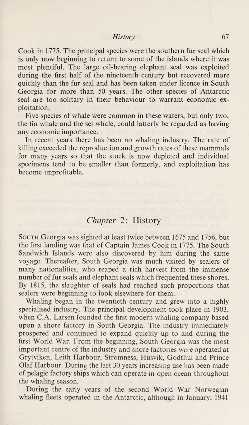 Cook in 1775. The principal species were the southern fur seal which is only now beginning to return to some of the islands where it was most plentiful. The large oil-bearing elephant seal was exploited during the first half of the nineteenth century but recovered more quickly than the fur seal and has been taken under licence in South Georgia for more than 50 years. The other species of Antarctic seal are too solitary in their behaviour to warrant economic ex¬ ploitation. Five species of whale were common in these waters, but only two, the fin whale and the sei whale, could latterly be regarded as having any economic importance. In recent years there has been no whaling industry. The rate of killing exceeded the reproduction and growth rates of these mammals for many years so that the stock is now depleted and individual specimens tend to be smaller than formerly, and exploitation has become unprofitable. Chapter 2: History South Georgia was sighted at least twice between 1675 and 1756, but the first landing was that of Captain James Cook in 1775. The South Sandwich Islands were also discovered by him during the same voyage. Thereafter, South Georgia was much visited by sealers of many nationalities, who reaped a rich harvest from the immense number of fur seals and elephant seals which frequented these shores. By 1815, the slaughter of seals had reached such proportions that sealers were beginning to look elsewhere for them. Whaling began in the twentieth century and grew into a highly specialised industry. The principal development took place in 1903, when C.A. Larsen founded the first modern whaling company based upon a shore factory in South Georgia. The industry immediately prospered and continued to expand quickly up to and during the first World War. From the beginning, South Georgia was the most important centre of the industry and shore factories were operated at Grytviken, Leith Harbour, Stromness, Husvik, Godthul and Prince Olaf Harbour. During the last 30 years increasing use has been made of pelagic factory ships which can operate in open ocean throughout the whaling season. During the early years of the second World War Norwegian whaling fleets operated in the Antarctic, although in January, 1941