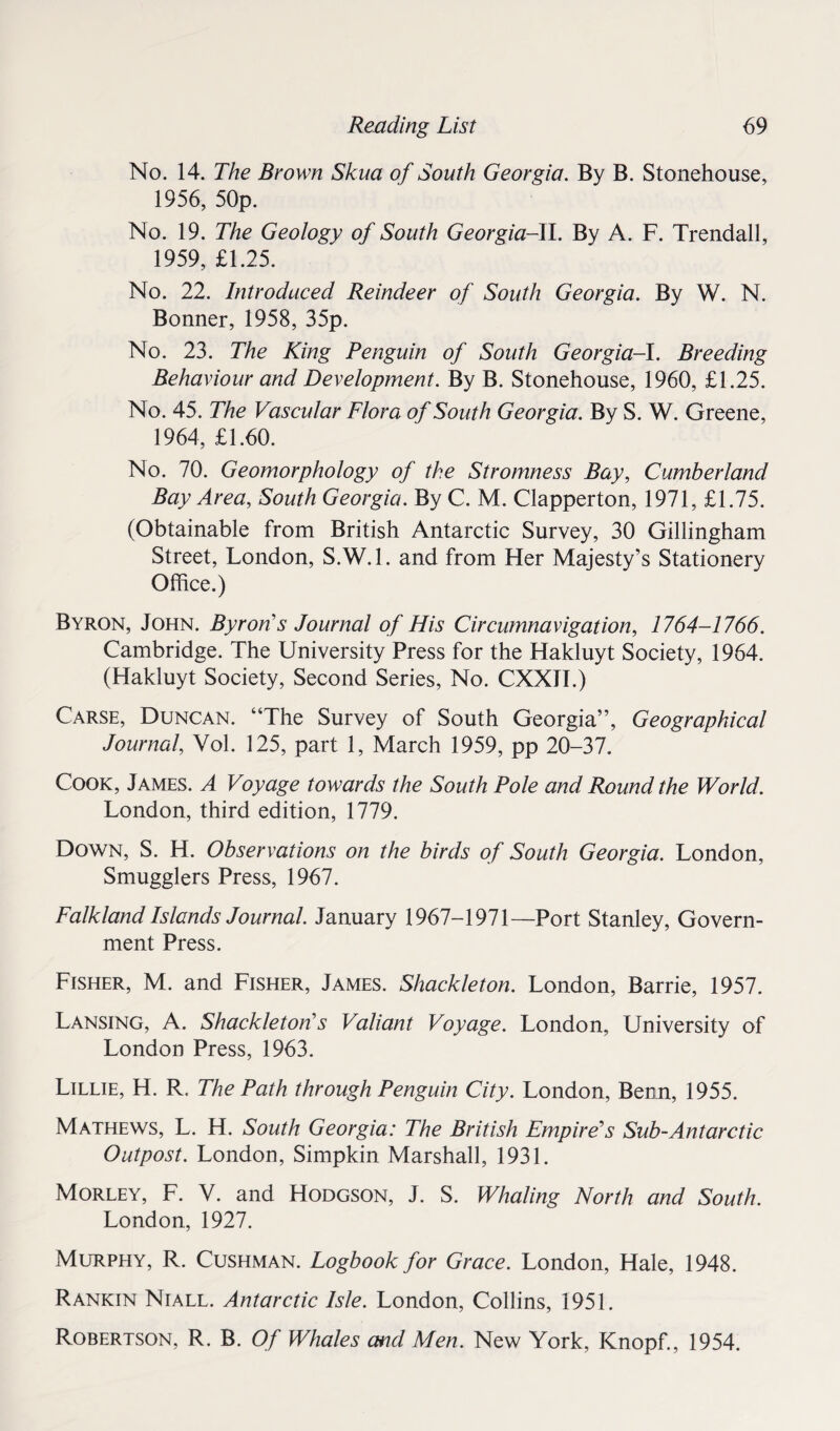 No. 14. The Brown Skua of South Georgia. By B. Stonehouse, 1956, 50p. No. 19. The Geology of South Georgia-!!. By A. F. Trendall, 1959, £1.25. No. 22. Introduced Reindeer of South Georgia. By W. N. Bonner, 1958, 35p. No. 23. The King Penguin of South Georgia-!. Breeding Behaviour and Development. By B. Stonehouse, 1960, £1.25. No. 45. The Vascular Flora of South Georgia. By S. W. Greene, 1964, £1.60. No. 70. Geomorphology of the Stromness Bay, Cumberland Bay Area, South Georgia. By C. M. Clapperton, 1971, £1.75. (Obtainable from British Antarctic Survey, 30 Gillingham Street, London, S.W.l. and from Her Majesty’s Stationery Office.) Byron, John. Byron’’s Journal of His Circumnavigation, 1764-1766. Cambridge. The University Press for the Hakluyt Society, 1964. (Hakluyt Society, Second Series, No. CXXTI.) Carse, Duncan. “The Survey of South Georgia”, Geographical Journal, Vol. 125, part 1, March 1959, pp 20-37. Cook, James. A Voyage towards the South Pole and Round the World. London, third edition, 1779. Down, S. H. Observations on the birds of South Georgia. London, Smugglers Press, 1967. Falkland Islands Journal. January 1967-1971—Port Stanley, Govern¬ ment Press. Fisher, M. and Fisher, James. Shackleton. London, Barrie, 1957. Lansing, A. Shackletons Valiant Voyage. London, University of London Press, 1963. Lillie, H. R. The Path through Penguin City. London, Benn, 1955. Mathews, L. H. South Georgia: The British Empire's Sub-Antarctic Outpost. London, Simpkin Marshall, 1931. Morley, F. V. and Hodgson, J. S. Whaling North and South. London, 1927. Murphy, R. Cushman. Logbook for Grace. London, Hale, 1948. Rankin Niall. Antarctic Isle. London, Collins, 1951. Robertson, R. B. Of Whales and Men. New York, Knopf., 1954.