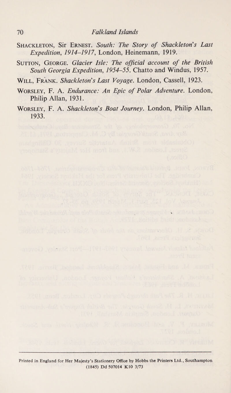 Shackleton, Sir Ernest. South: The Story of Shackleton s Last Expedition, 1914-1917, London, Heinemann, 1919. Sutton, George. Glacier Isle: The official account of the British South Georgia Expedition, 1954-55. Chatto and Windus, 1957. Will, Frank. Shackleton’s Last Voyage. London, Cassell, 1923. Worsley, F. A. Endurance: An Epic of Polar Adventure. London, Philip Allan, 1931. Worsley, F. A. Shackletons Boat Journey. London, Philip Allan, 1933. Printed in England for Her Majesty’s Stationery Office by Hobbs the Printers Ltd., Southampton (1845) Dd 507014 K10 3/73