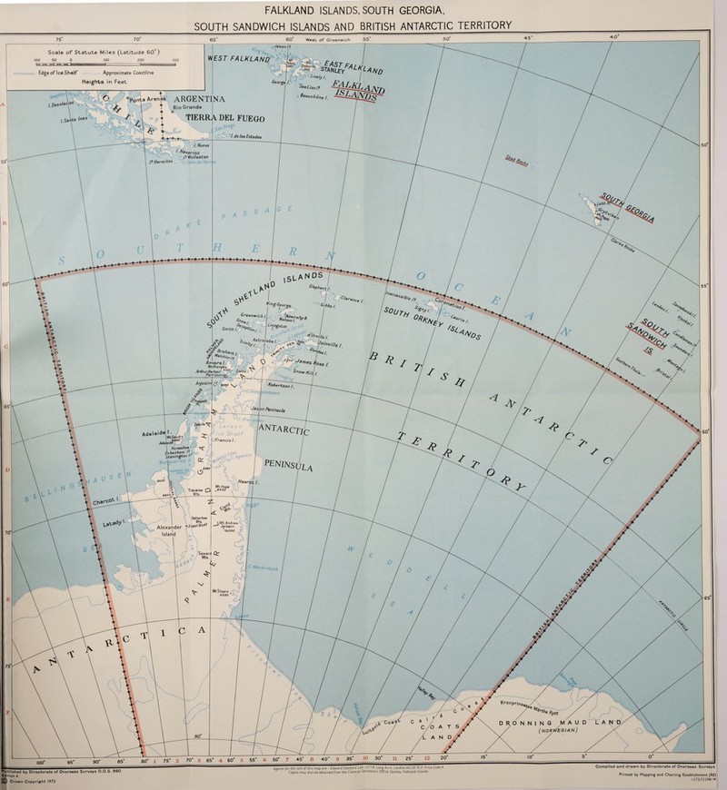 FALKLAND ISLANDS, SOUTH GEORGIA SOUTH SANDWICH ISLANDS AND BRITISH ANTARCTIC TERRITORY West of Greenwich Scale of Statute Miles (Latitude 60°) WEST FALKLAND Approximate Coastline Heights in Feet Edge of Ice Shelf Sea l_jon /s Benue hen Punta Arenas ARGENTINA I t Rio Grande /.Oeso/scion TIERRA DEL FUEGO /. Nueva • ™avarino I? Wollaston /? Hermites ,wich/\ %£*$*r* I Livingston I gf3' ^ Astrolabe!. ■/ Smith & Bnabi ^ Me/chio Anvers /, Mt.Fran^ais. Arthur Harbour 926 MS' ooow Hi,\ Port Lockroj£, Robertson /. ointment Argentine 59C.D/sai Jas on Peninsula C. A!exan\ ’ Larsen Ice Shelf ■SFran c/s /. (ANTARCTIC Adelaide | Horseshoe I. Oebenham /? Stonington I. Maikuerite b.{ LC P£ninsol WOBDi|/ce Hearst / Mt.Hope ,9400 Traverse ^ Batterbee \ Mts, Alexander -Fossn Bluff Island Mt. Andre Jackson *12,000 Seward Mts. intosh mWm Mt.Tricorn 5290 5jiimimrmitiiimtrrmujU fiiiimniummt^ Compiled and drawn by Directorate of Overseas Surveys Printed by Mapping and Charting Establishment (RE) Edward Stanford Ltd., 12/14, Long Acre. London. WC2E 9LP. Price Code 4 Agents for the sale of this mop ore Published by Directorate of Overseas Surveys D.O.S. 960 Edition 4 Copies may also be obtained from the Colonial Secretary s Office, Stanley, Falkland Islands. Crown Copyright 1973 12/72/72 2541 M