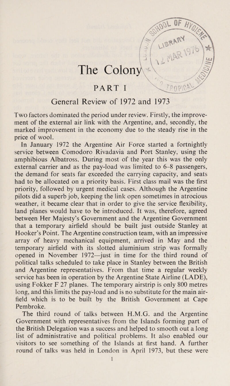 The Colon PART 1 General Review of 1972 and 1973 Two factors dominated the period under review. Firstly, the improve¬ ment of the external air link with the Argentine, and, secondly, the marked improvement in the economy due to the steady rise in the price of wool. In January 1972 the Argentine Air Force started a fortnightly service between Comodoro Rivadavia and Port Stanley, using the amphibious Albatross. During most of the year this was the only external carrier and as the pay-load was limited to 6-8 passengers, the demand for seats far exceeded the carrying capacity, and seats had to be allocated on a priority basis. First class mail was the first priority, followed by urgent medical cases. Although the Argentine pilots did a superb job, keeping the link open sometimes in atrocious weather, it became clear that in order to give the service flexibility, land planes would have to be introduced. It was, therefore, agreed between Her Majesty’s Government and the Argentine Government that a temporary airfield should be built just outside Stanley at Hooker’s Point. The Argentine construction team, with an impressive array of heavy mechanical equipment, arrived in May and the temporary airfield with its slotted aluminium strip was formally opened in November 1972—just in time for the third round of political talks scheduled to take place in Stanley between the British and Argentine representatives. From that time a regular weekly service has been in operation by the Argentine State Airline (LADE), using Fokker F 27 planes. The temporary airstrip is only 800 metres long, and this limits the pay-load and is no substitute for the main air¬ field which is to be built by the British Government at Cape Pembroke. The third round of talks between H.M.G. and the Argentine Government with representatives from the Islands forming part of the British Delegation was a success and helped to smooth out a long list of administrative and political problems. It also enabled our visitors to see something of the Islands at first hand. A further round of talks was held in London in April 1973, but these were