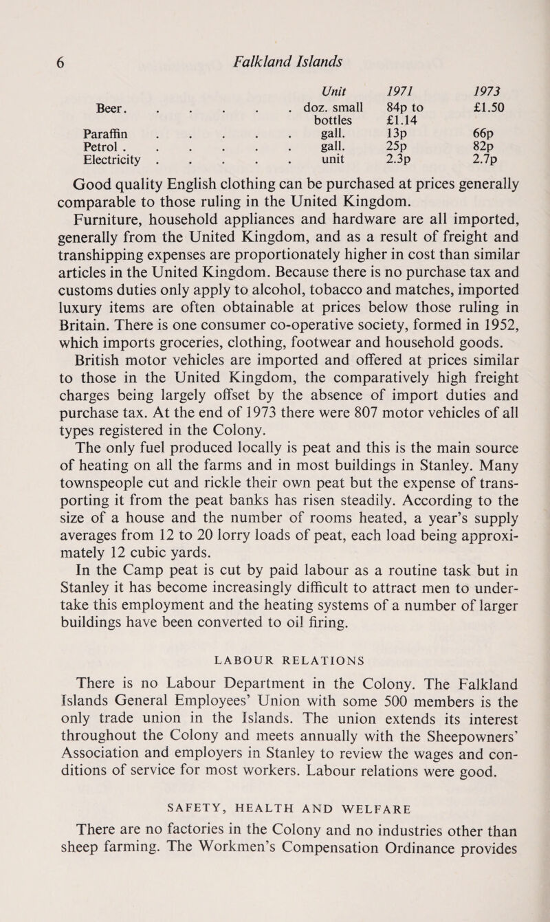 Unit 1971 1973 £1.50 Beer. . doz. small 84p to Paraffin Petrol . Electricity bottles £1.14 gall. 13p gall. 25p unit 2.3p 66p 82p 2.7p Good quality English clothing can be purchased at prices generally comparable to those ruling in the United Kingdom. Furniture, household appliances and hardware are all imported, generally from the United Kingdom, and as a result of freight and transhipping expenses are proportionately higher in cost than similar articles in the United Kingdom. Because there is no purchase tax and customs duties only apply to alcohol, tobacco and matches, imported luxury items are often obtainable at prices below those ruling in Britain. There is one consumer co-operative society, formed in 1952, which imports groceries, clothing, footwear and household goods. British motor vehicles are imported and offered at prices similar to those in the United Kingdom, the comparatively high freight charges being largely offset by the absence of import duties and purchase tax. At the end of 1973 there were 807 motor vehicles of all types registered in the Colony. The only fuel produced locally is peat and this is the main source of heating on all the farms and in most buildings in Stanley. Many townspeople cut and rickle their own peat but the expense of trans¬ porting it from the peat banks has risen steadily. According to the size of a house and the number of rooms heated, a year’s supply averages from 12 to 20 lorry loads of peat, each load being approxi¬ mately 12 cubic yards. In the Camp peat is cut by paid labour as a routine task but in Stanley it has become increasingly difficult to attract men to under¬ take this employment and the heating systems of a number of larger buildings have been converted to oil firing. LABOUR RELATIONS There is no Labour Department in the Colony. The Falkland Islands General Employees’ Union with some 500 members is the only trade union in the Islands. The union extends its interest throughout the Colony and meets annually with the Sheepowners’ Association and employers in Stanley to review the wages and con¬ ditions of service for most workers. Labour relations were good. SAFETY, HEALTH AND WELFARE There are no factories in the Colony and no industries other than sheep farming. The Workmen’s Compensation Ordinance provides