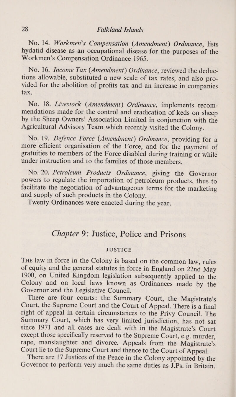 No. 14. Workmen's Compensation (Amendment) Ordinance, lists hydatid disease as an occupational disease for the purposes of the Workmen’s Compensation Ordinance 1965. No. 16. Income Tax (Amendment) Ordinance, reviewed the deduc¬ tions allowable, substituted a new scale of tax rates, and also pro¬ vided for the abolition of profits tax and an increase in companies tax. No. 18. Livestock (Amendment) Ordinance, implements recom¬ mendations made for the control and eradication of keds on sheep by the Sheep Owners’ Association Limited in conjunction with the Agricultural Advisory Team which recently visited the Colony. No. 19. Defence Force (.Amendment) Ordinance, providing for a more efficient organisation of the Force, and for the payment of gratuities to members of the Force disabled during training or while under instruction and to the families of those members. No. 20. Petroleum Products Ordinance, giving the Governor powers to regulate the importation of petroleum products, thus to facilitate the negotiation of advantageous terms for the marketing and supply of such products in the Colony. Twenty Ordinances were enacted during the year. Chapter 9: Justice, Police and Prisons JUSTICE The law in force in the Colony is based on the common law, rules of equity and the general statutes in force in England on 22nd May 1900, on United Kingdom legislation subsequently applied to the Colony and on local laws known as Ordinances made by the Governor and the Legislative Council. There are four courts: the Summary Court, the Magistrate’s Court, the Supreme Court and the Court of Appeal. There is a final right of appeal in certain circumstances to the Privy Council. The Summary Court, which has very limited jurisdiction, has not sat since 1971 and all cases are dealt with in the Magistrate’s Court except those specifically reserved to the Supreme Court, e.g. murder, rape, manslaughter and divorce. Appeals from the Magistrate’s Court lie to the Supreme Court and thence to the Court of Appeal. There are 17 Justices of the Peace in the Colony appointed by the Governor to perform very much the same duties as J.Ps. in Britain.