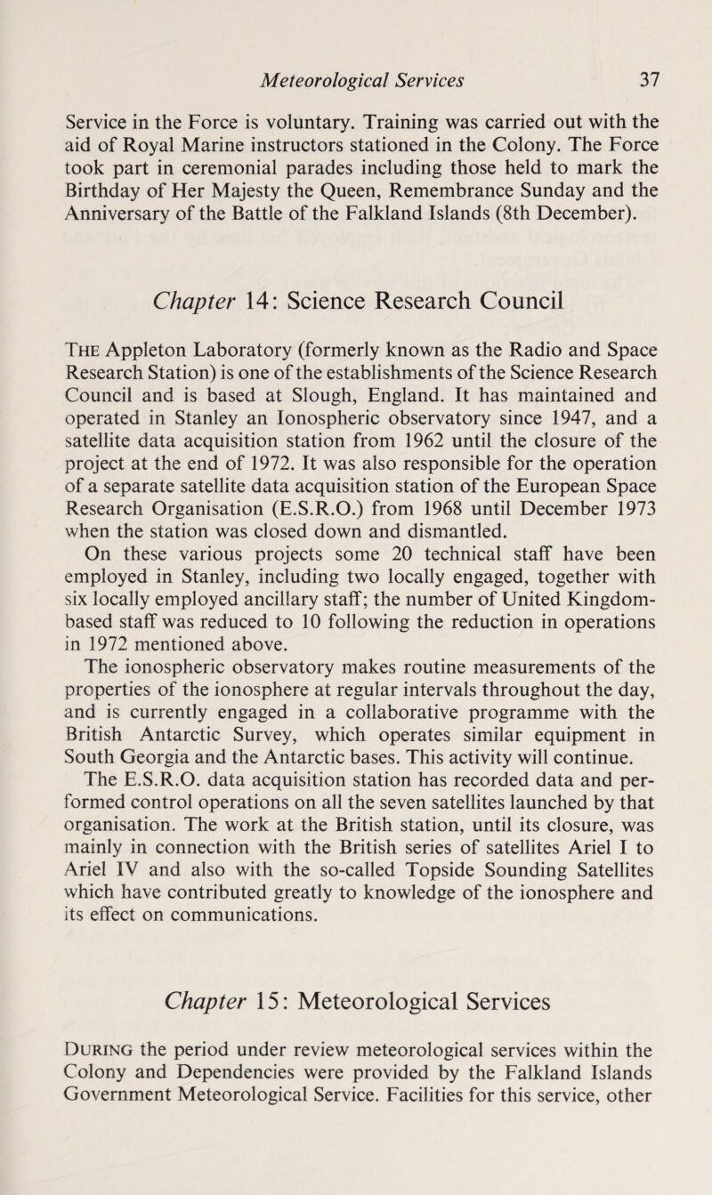 Service in the Force is voluntary. Training was carried out with the aid of Royal Marine instructors stationed in the Colony. The Force took part in ceremonial parades including those held to mark the Birthday of Her Majesty the Queen, Remembrance Sunday and the Anniversary of the Battle of the Falkland Islands (8th December). Chapter 14: Science Research Council The Appleton Laboratory (formerly known as the Radio and Space Research Station) is one of the establishments of the Science Research Council and is based at Slough, England. It has maintained and operated in Stanley an Ionospheric observatory since 1947, and a satellite data acquisition station from 1962 until the closure of the project at the end of 1972. It was also responsible for the operation of a separate satellite data acquisition station of the European Space Research Organisation (E.S.R.O.) from 1968 until December 1973 when the station was closed down and dismantled. On these various projects some 20 technical staff have been employed in Stanley, including two locally engaged, together with six locally employed ancillary staff; the number of United Kingdom- based staff was reduced to 10 following the reduction in operations in 1972 mentioned above. The ionospheric observatory makes routine measurements of the properties of the ionosphere at regular intervals throughout the day, and is currently engaged in a collaborative programme with the British Antarctic Survey, which operates similar equipment in South Georgia and the Antarctic bases. This activity will continue. The E.S.R.O. data acquisition station has recorded data and per¬ formed control operations on all the seven satellites launched by that organisation. The work at the British station, until its closure, was mainly in connection with the British series of satellites Ariel I to Ariel IV and also with the so-called Topside Sounding Satellites which have contributed greatly to knowledge of the ionosphere and its effect on communications. Chapter 15: Meteorological Services During the period under review meteorological services within the Colony and Dependencies were provided by the Falkland Islands Government Meteorological Service. Facilities for this service, other