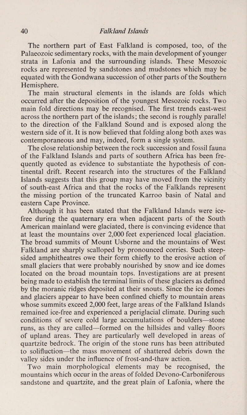 The northern part of East Falkland is composed, too, of the Palaeozoic sedimentary rocks, with the main development of younger strata in Lafonia and the surrounding islands. These Mesozoic rocks are represented by sandstones and mudstones which may be equated with the Gondwana succession of other parts of the Southern Hemisphere. The main structural elements in the islands are folds which occurred after the deposition of the youngest Mesozoic rocks. Two main fold directions may be recognised. The first trends east-west across the northern part of the islands; the second is roughly parallel to the direction of the Falkland Sound and is exposed along the western side of it. It is now believed that folding along both axes was contemporaneous and may, indeed, form a single system. The close relationship between the rock succession and fossil fauna of the Falkland Islands and parts of southern Africa has been fre¬ quently quoted as evidence to substantiate the hypothesis of con¬ tinental drift. Recent research into the structures of the Falkland Islands suggests that this group may have moved from the vicinity of south-east Africa and that the rocks of the Falklands represent the missing portion of the truncated Karroo basin of Natal and eastern Cape Province. Although it has been stated that the Falkland Islands were ice- free during the quaternary era when adjacent parts of the South American mainland were glaciated, there is convincing evidence that at least the mountains over 2,000 feet experienced local glaciation. The broad summits of Mount Usborne and the mountains of West Falkland are sharply scalloped by pronounced corries. Such steep¬ sided amphitheatres owe their form chiefly to the erosive action of small glaciers that were probably nourished by snow and ice domes located on the broad mountain tops. Investigations are at present being made to establish the terminal limits of these glaciers as defined by the moranic ridges deposited at their snouts. Since the ice domes and glaciers appear to have been confined chiefly to mountain areas whose summits exceed 2,000 feet, large areas of the Falkland Islands remained ice-free and experienced a periglacial climate. During such conditions of severe cold large accumulations of boulders—stone runs, as they are called—formed on the hillsides and valley floors of upland areas. They are particularly well developed in areas of quartzite bedrock. The origin of the stone runs has been attributed to solifluction—the mass movement of shattered debris down the valley sides under the influence of frost-and-thaw action. Two main morphological elements may be recognised, the mountains which occur in the areas of folded Devono-Carboniferous sandstone and quartzite, and the great plain of Fafonia, where the