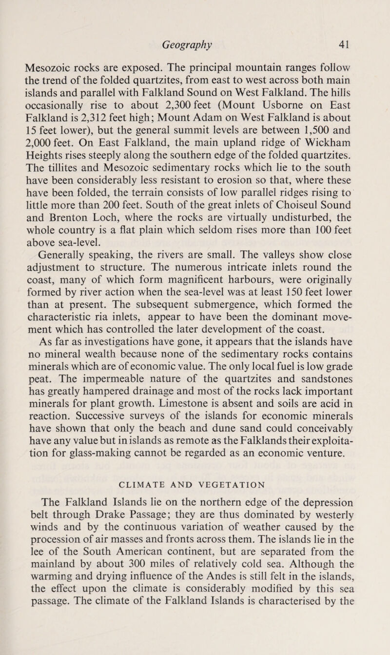 Mesozoic rocks are exposed. The principal mountain ranges follow the trend of the folded quartzites, from east to west across both main islands and parallel with Falkland Sound on West Falkland. The hills occasionally rise to about 2,300 feet (Mount Usborne on East Falkland is 2,312 feet high; Mount Adam on West Falkland is about 15 feet lower), but the general summit levels are between 1,500 and 2,000 feet. On East Falkland, the main upland ridge of Wickham Heights rises steeply along the southern edge of the folded quartzites. The tillites and Mesozoic sedimentary rocks which lie to the south have been considerably less resistant to erosion so that, where these have been folded, the terrain consists of low parallel ridges rising to little more than 200 feet. South of the great inlets of Choiseul Sound and Brenton Loch, where the rocks are virtually undisturbed, the whole country is a flat plain which seldom rises more than 100 feet above sea-level. Generally speaking, the rivers are small. The valleys show close adjustment to structure. The numerous intricate inlets round the coast, many of which form magnificent harbours, were originally formed by river action when the sea-level was at least 150 feet lower than at present. The subsequent submergence, which formed the characteristic ria inlets, appear to have been the dominant move¬ ment which has controlled the later development of the coast. As far as investigations have gone, it appears that the islands have no mineral wealth because none of the sedimentary rocks contains minerals which are of economic value. The only local fuel is low grade peat. The impermeable nature of the quartzites and sandstones has greatly hampered drainage and most of the rocks lack important minerals for plant growth. Limestone is absent and soils are acid in reaction. Successive surveys of the islands for economic minerals have shown that only the beach and dune sand could conceivably have any value but in islands as remote as the Falklands their exploita¬ tion for glass-making cannot be regarded as an economic venture. CLIMATE AND VEGETATION The Falkland Islands lie on the northern edge of the depression belt through Drake Passage; they are thus dominated by westerly winds and by the continuous variation of weather caused by the procession of air masses and fronts across them. The islands lie in the lee of the South American continent, but are separated from the mainland by about 300 miles of relatively cold sea. Although the warming and drying influence of the Andes is still felt in the islands, the effect upon the climate is considerably modified by this sea passage. The climate of the Falkland Islands is characterised by the