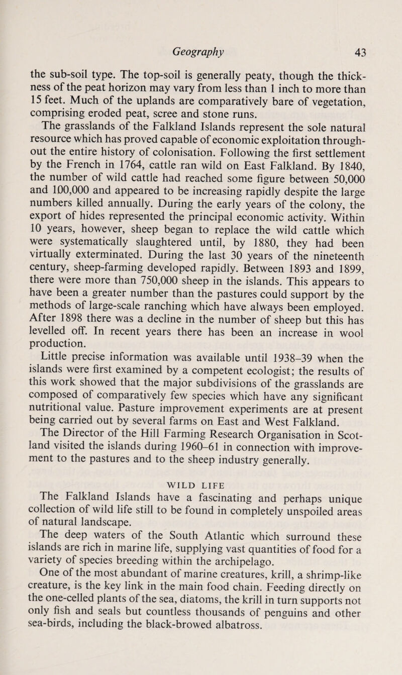 the sub-soil type. The top-soil is generally peaty, though the thick¬ ness of the peat horizon may vary from less than 1 inch to more than 15 feet. Much of the uplands are comparatively bare of vegetation, comprising eroded peat, scree and stone runs. The grasslands of the Falkland Islands represent the sole natural resource which has proved capable of economic exploitation through¬ out the entire history of colonisation. Following the first settlement by the French in 1764, cattle ran wild on East Falkland. By 3 840, the number of wild cattle had reached some figure between 50,000 and 100,000 and appeared to be increasing rapidly despite the large numbers killed annually. During the early years of the colony, the export of hides represented the principal economic activity. Within 10 years, however, sheep began to replace the wild cattle which were systematically slaughtered until, by 1880, they had been virtually exterminated. During the last 30 years of the nineteenth century, sheep-farming developed rapidly. Between 1893 and 1899, there were more than 750,000 sheep in the islands. This appears to have been a greater number than the pastures could support by the methods of large-scale ranching which have always been employed. After 1898 there was a decline in the number of sheep but this has levelled off. In recent years there has been an increase in wool production. Little precise information was available until 1938-39 when the islands were first examined by a competent ecologist; the results of this work showed that the major subdivisions of the grasslands are composed of comparatively few species which have any significant nutritional value. Pasture improvement experiments are at present being carried out by several farms on East and West Falkland. The Director of the Hill Farming Research Organisation in Scot¬ land visited the islands during 1960-61 in connection with improve¬ ment to the pastures and to the sheep industry generally. WILD LIFE The Falkland Islands have a fascinating and perhaps unique collection of wild life still to be found in completely unspoiled areas of natural landscape. The deep waters of the South Atlantic which surround these islands are rich in marine life, supplying vast quantities of food for a variety of species breeding within the archipelago. One of the most abundant of marine creatures, krill, a shrimp-like creature, is the key link in the main food chain. Feeding directly on the one-celled plants of the sea, diatoms, the krill in turn supports not only fish and seals but countless thousands of penguins and other sea-birds, including the black-browed albatross.