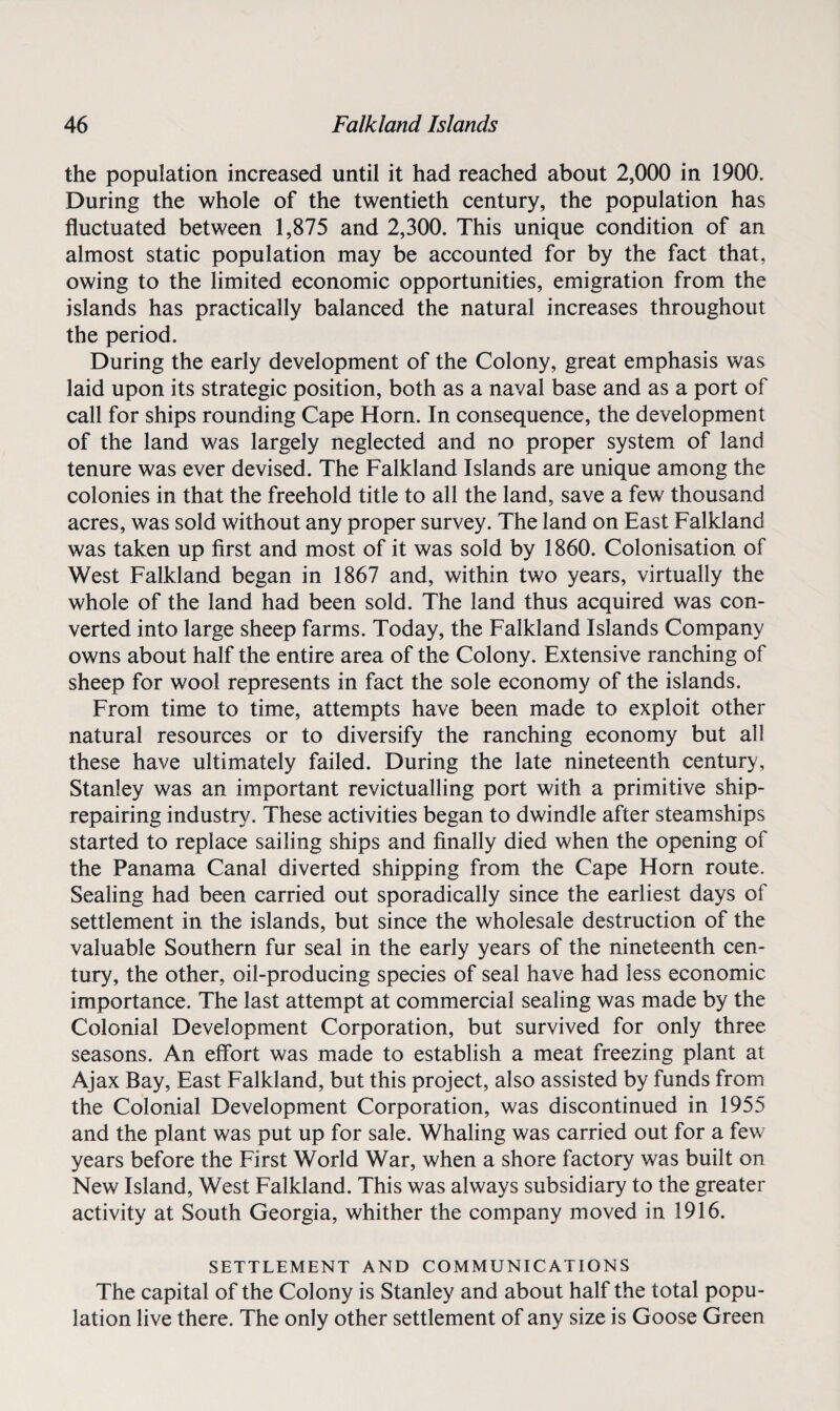 the population increased until it had reached about 2,000 in 1900. During the whole of the twentieth century, the population has fluctuated between 1,875 and 2,300. This unique condition of an almost static population may be accounted for by the fact that, owing to the limited economic opportunities, emigration from the islands has practically balanced the natural increases throughout the period. During the early development of the Colony, great emphasis was laid upon its strategic position, both as a naval base and as a port of call for ships rounding Cape Horn. In consequence, the development of the land was largely neglected and no proper system of land tenure was ever devised. The Falkland Islands are unique among the colonies in that the freehold title to all the land, save a few thousand acres, was sold without any proper survey. The land on East Falkland was taken up first and most of it was sold by 1860. Colonisation of West Falkland began in 1867 and, within two years, virtually the whole of the land had been sold. The land thus acquired was con¬ verted into large sheep farms. Today, the Falkland Islands Company owns about half the entire area of the Colony. Extensive ranching of sheep for wool represents in fact the sole economy of the islands. From time to time, attempts have been made to exploit other natural resources or to diversify the ranching economy but all these have ultimately failed. During the late nineteenth century, Stanley was an important revictualling port with a primitive ship¬ repairing industry. These activities began to dwindle after steamships started to replace sailing ships and finally died when the opening of the Panama Canal diverted shipping from the Cape Horn route. Sealing had been carried out sporadically since the earliest days of settlement in the islands, but since the wholesale destruction of the valuable Southern fur seal in the early years of the nineteenth cen¬ tury, the other, oil-producing species of seal have had less economic importance. The last attempt at commercial sealing was made by the Colonial Development Corporation, but survived for only three seasons. An effort was made to establish a meat freezing plant at Ajax Bay, East Falkland, but this project, also assisted by funds from the Colonial Development Corporation, was discontinued in 1955 and the plant was put up for sale. Whaling was carried out for a few years before the First World War, when a shore factory was built on New Island, West Falkland. This was always subsidiary to the greater activity at South Georgia, whither the company moved in 1916. SETTLEMENT AND COMMUNICATIONS The capital of the Colony is Stanley and about half the total popu¬ lation live there. The only other settlement of any size is Goose Green