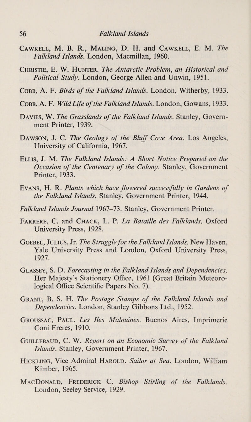 Cawkell, M. B. R., Maling, D. H. and Cawkell, E. M. The Falkland Islands. London, Macmillan, 1960. Christie, E. W. Hunter. The Antarctic Problem, an Historical and Political Study. London, George Allen and Unwin, 1951. Cobb, A. F. Birds of the Falkland Islands. London, Witherby, 1933. Cobb, A. F. Wild Life of the Falkland Islands. London, Gowans, 1933. Davies, W. The Grasslands of the Falkland Islands. Stanley, Govern¬ ment Printer, 1939. Dawson, J. C. The Geology of the Bluff Cove Area. Los Angeles, University of California, 1967. Ellis, J. M. The Falkland Islands: A Short Notice Prepared on the Occasion of the Centenary of the Colony. Stanley, Government Printer, 1933. Evans, H. R. Plants which have flowered successfully in Gardens of the Falkland Islands, Stanley, Government Printer, 1944. Falkland Islands Journal 1967-73. Stanley, Government Printer, Farrere, C. and Chack, L. P. La Bataille des Falklands. Oxford University Press, 1928. Goebel, Julius, Jr. The Struggle for the Falkland Islands. New Haven, Yale University Press and London, Oxford University Press, 1927. Glassey, S. D. Forecasting in the Falkland Islands and Dependencies. Her Majesty’s Stationery Office, 1961 (Great Britain Meteoro¬ logical Office Scientific Papers No. 7). Grant, B. S. H. The Postage Stamps of the Falkland Islands and Dependencies. London, Stanley Gibbons Ltd., 1952. Groussac, Paul. Les lies Malouines. Buenos Aires, Imprimerie Coni Freres, 1910. Guillebaud, C. W. Report on an Economic Survey of the Falkland Islands. Stanley, Government Printer, 1967. Hickling, Vice Admiral Harold. Sailor at Sea. London, William Kimber, 1965. MacDonald, Frederick C. Bishop Stirling of the Falklands. London, Seeley Service, 1929.