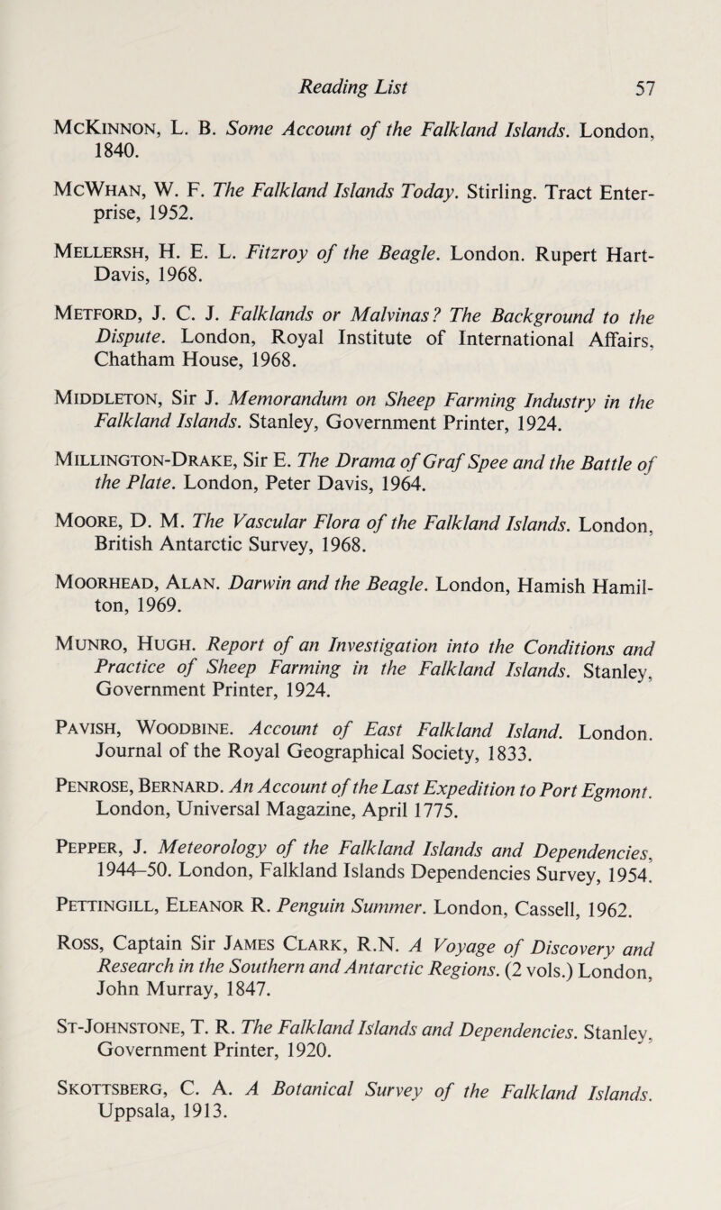 McKinnon, L. B. Some Account of the Falkland Islands. London, 1840. McWhan, W. F. The Falkland Islands Today. Stirling. Tract Enter¬ prise, 1952. Mellersh, H. E. L. Fitzroy of the Beagle. London. Rupert Hart- Davis, 1968. Metford, J. C. J. Falklands or Malvinas? The Background to the Dispute. London, Royal Institute of International Affairs, Chatham House, 1968. Middleton, Sir J. Memorandum on Sheep Farming Industry in the Falkland Islands. Stanley, Government Printer, 1924. Millington-Drake, Sir E. The Drama of Graf Spee and the Battle of the Plate. London, Peter Davis, 1964. Moore, D. M. The Vascular Flora of the Falkland Islands. London. British Antarctic Survey, 1968. Moorhead, Alan. Darwin and the Beagle. London, Hamish Hamil¬ ton, 1969. Munro, Hugh. Report of an Investigation into the Conditions and Practice of Sheep Farming in the Falkland Islands. Stanley, Government Printer, 1924. Pavish, Woodbine. Account of East Falkland Island. London. Journal of the Royal Geographical Society, 1833. Penrose, Bernard. An Account of the Last Expedition to Port Egmont London, Universal Magazine, April 1775. Pepper, J. Meteorology of the Falkland Islands and Dependencies. 1944-50. London, Falkland Islands Dependencies Survey, 1954 Pettingill, Eleanor R. Penguin Summer. London, Cassell, 1962. Ross, Captain Sir James Clark, R.N. A Voyage of Discovery and Research in the Southern and Antarctic Regions. (2 vols.) London, John Murray, 1847. St-Johnstone, T. R. The Falkland Islands and Dependencies. Stanley. Government Printer, 1920. Skottsberg, C. A. A Botanical Survey of the Falkland Islands. Uppsala, 1913.