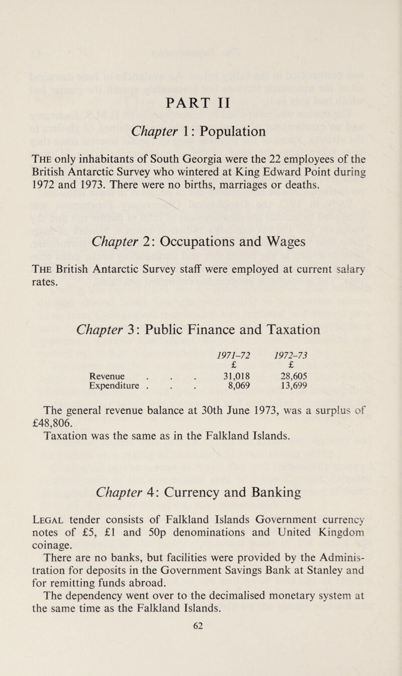 Chapter 1: Population The only inhabitants of South Georgia were the 22 employees of the British Antarctic Survey who wintered at King Edward Point during 1972 and 1973. There were no births, marriages or deaths. Chapter 2: Occupations and Wages The British Antarctic Survey staff were employed at current salary rates. Chapter 3: Public Finance and Taxation 1971-72 1972-73 £ £ Revenue . . . 31,018 28,605 Expenditure . . . 8,069 13,699 The general revenue balance at 30th June 1973, was a surplus of £48,806. Taxation was the same as in the Falkland Islands. Chapter 4: Currency and Banking Legal tender consists of Falkland Islands Government currency notes of £5, £1 and 50p denominations and United Kingdom coinage. There are no banks, but facilities were provided by the Adminis¬ tration for deposits in the Government Savings Bank at Stanley and for remitting funds abroad. The dependency went over to the decimalised monetary system at the same time as the Falkland Islands.