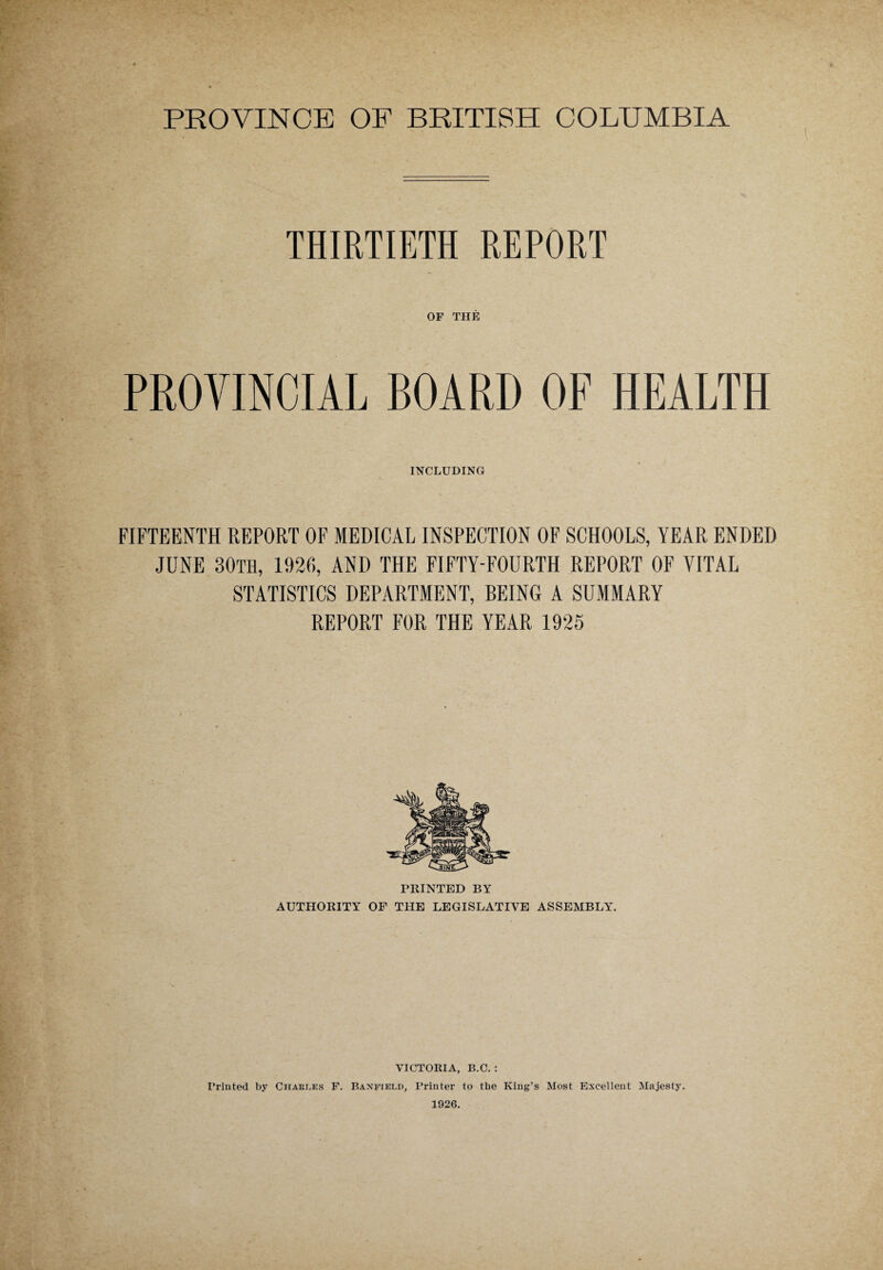 THIRTIETH REPORT OF THE INCLUDING FIFTEENTH REPORT OF MEDICAL INSPECTION OF SCHOOLS, YEAR ENDED JUNE 30TH, 1926, AND THE FIFTY-FOURTH REPORT OF VITAL STATISTICS DEPARTMENT, BEING A SUMMARY REPORT FOR THE YEAR 1925 PRINTED BY AUTHORITY OF THE LEGISLATIVE ASSEMBLY. VICTORIA, B.C. : Printed by Chaei.es F. Banfield, Printer to the King’s Most Excellent Majesty. 1926.