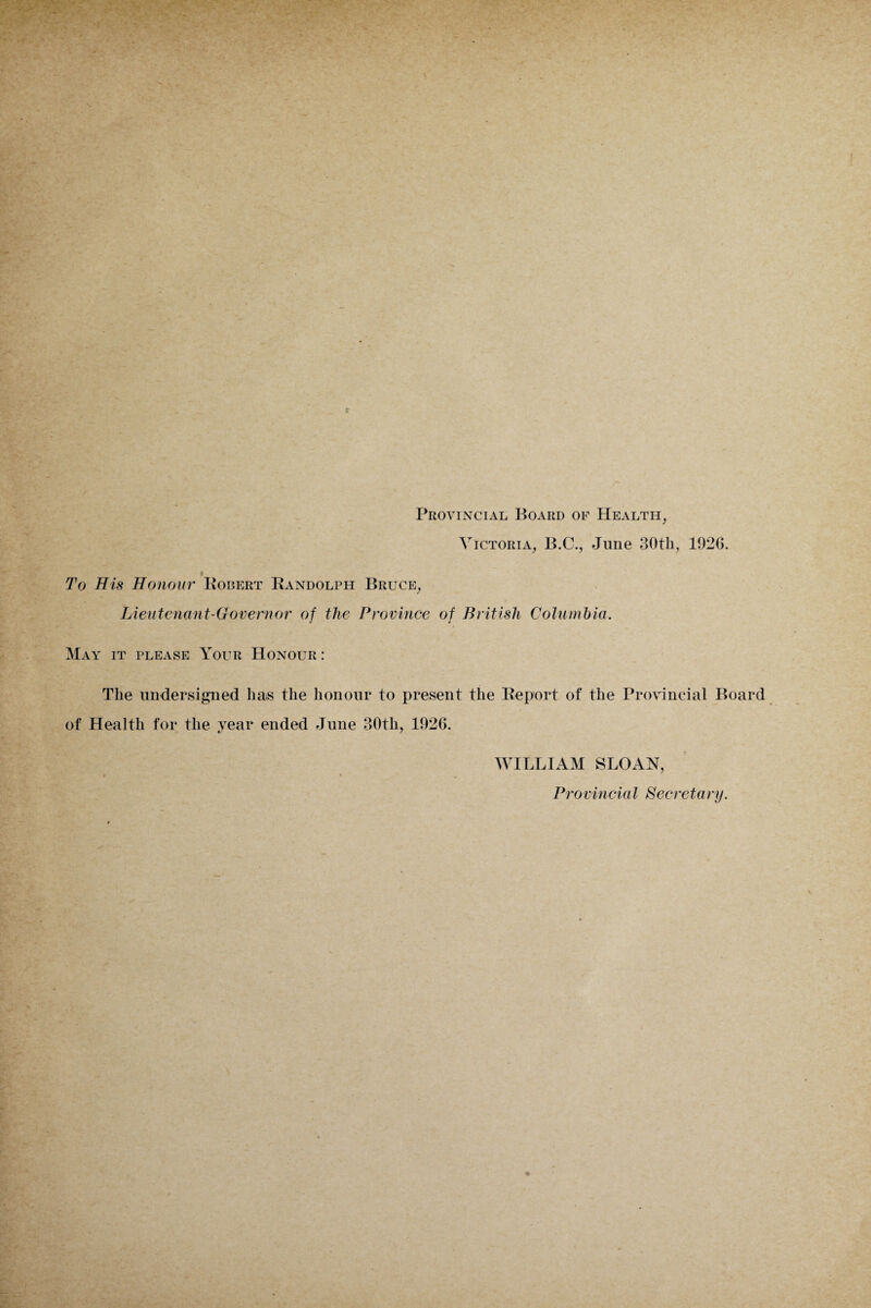 Provincial Board of Health, Victoria, B.C., June 30th, 1926. To His Honour Kobert Bandolph Bruce, Lieutenant-Governor of the Province of British Columbia. May it please Your Honour : The undersigned has the honour to present the Report of the Provincial Board of Health for the year ended June 30th, 1926. WILLIAM SLOAN, * ' . Provincial Secretary.
