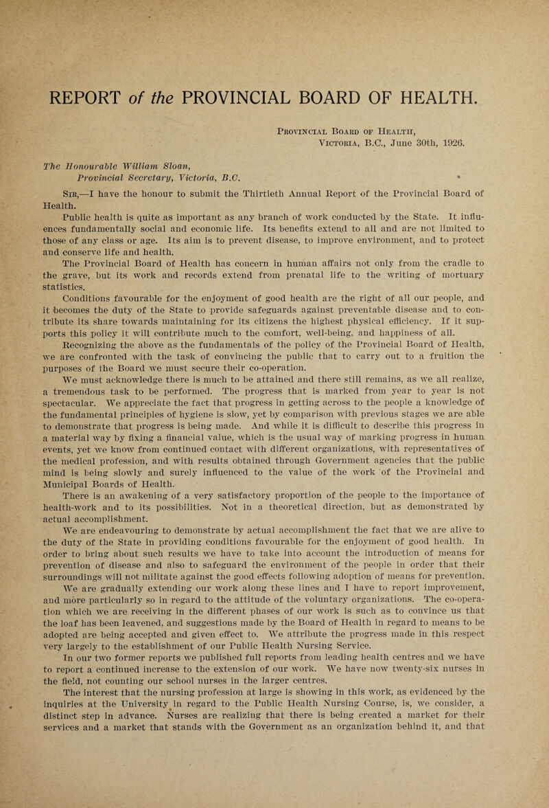Provincial Board of Health, Victoria, B.C., June 30tli, 1926. The Honourable William Sloan, Provincial Secretary, Victoria, B.C. • Sir,—I have the honour to submit the Thirtieth Annual Report of the Provincial Board of Health. Public health is quite as important as any branch of work conducted by the State. It. influ¬ ences fundamentally social and economic life. Its benefits extend to all and are not limited to those of any class or age. Its aim is to prevent disease, to improve environment, and to protect and conserve life and health. The Provincial Board of Health has concern in human affairs not only from the cradle to the grave, but its work and records extend from prenatal life to the writing of mortuary statistics. Conditions favourable for the enjoyment of good health are the right of all our people, and it becomes the duty of the State to provide safeguards against preventable disease and to con¬ tribute its share towards maintaining for its citizens the highest physical efficiency. If it sup¬ ports this policy it will contribute much to the comfort, well-being, and happiness of all. Recognizing the above as the fundamentals of the policy of the Provincial Board of Health, we are confronted with the task of convincing the public that to carry out to a fruition the purposes of the Board we must secure their co-operation. We must acknowledge there is much to be attained and there still remains, as we all realize, a tremendous task to be performed. The progress that is marked from year to year is not spectacular. We appreciate the fact that progress in getting across to the people a knowledge of the fundamental principles of hygiene is slow, yet by comparison with previous stages we are able to demonstrate that progress is being made. And while it is difficult to describe this progress in a material way by fixing a financial value, which is the usual way of marking progress in human events, yet we know from continued contact with different organizations, with representatives of the medical profession, and with results obtained through Government agencies that the public mind is being slowly and surely influenced to the value of the work of the Provincial and Municipal Boards of Health. There is an awakening of a very satisfactory proportion of the people to the importance of health-work and to its possibilities. Not in a theoretical direction, but as demonstrated by actual accomplishment. We are endeavouring to demonstrate by actual accomplishment the fact that we are alive to the duty of the State in providing conditions favourable for the enjoyment of good health. In order to bring about such results we have to take into account the introduction of means for prevention of disease and also to safeguard the environment of the people in order that their surroundings will not militate against the good effects following adoption of means for prevention. We are gradually extending our work along these lines and I have to report improvement, and more particularly so in regard to the attitude of the voluntary organizations. The co-opera¬ tion which we are receiving in the different phases of our work is such as to convince us that the loaf has been leavened, and suggestions made by the Board of Health in regard to means to be adopted are being accepted and given effect to. We attribute the progress made in this respect very largely to the establishment of our Public Health Nursing Service. In our two former reports we published full reports from leading health centres and we have to report a continued increase to the extension of our work. We have now twenty-six nurses in the field, not counting our school nurses in the larger centres. The interest that the nursing profession at large is showing in this work, as evidenced by the inquiries at the University in regard to the Public Health Nursing Course, is, we consider, a distinct step in advance. Nurses are realizing that there is being created a market for their services and a market that stands with the Government as an organization behind it, and that