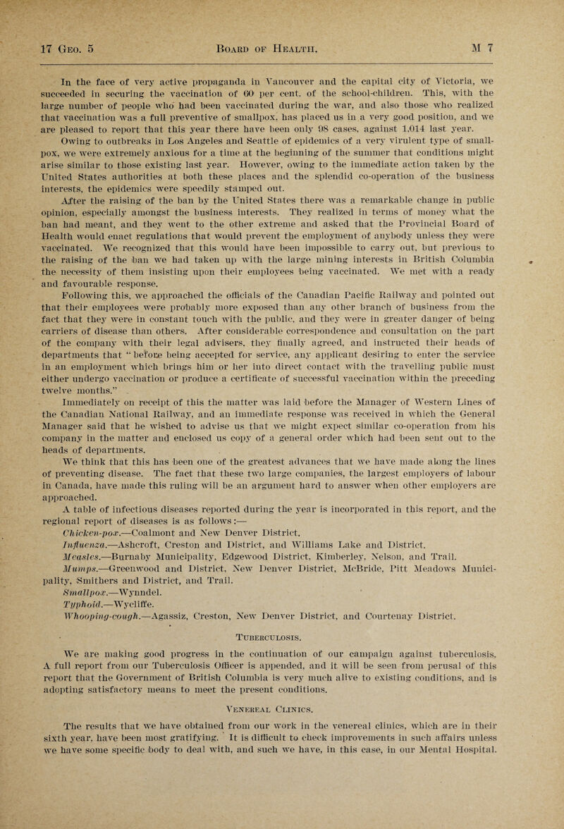 In the face of very active propaganda in Vancouver and the capital city of Victoria, we succeeded in securing the vaccination of GO per cent, of the school-children. This, with the large number of people who had been vaccinated during the war, and also those who realized that vaccination was a full preventive of smallpox, has placed us in a very good position, and we are pleased to report that this year there have been only 98 cases, against 1,014 last year. Owing to outbreaks in Los Angeles and Seattle of epidemics of a very virulent type of small¬ pox, we were extremely anxious for a time at the beginning of the summer that conditions might arise similar to those existing last year. However, owing to the immediate action taken by the United States authorities at both these places and the splendid co-operation of the business interests, the epidemics were speedily stamped out. After the raising of the ban by the United States there was a remarkable change in public opinion, especially amongst the business interests. They realized in terms of money what the ban had meant, and they went, to the other extreme and asked that the Provincial Board of Health would enact regulations that would prevent the employment of anybody unless they were vaccinated. We recognized that this would have been impossible to carry out, but previous to the raising of the ban we had taken up with the large mining interests in British Columbia the necessity of them insisting upon their employees being vaccinated. We met with a ready and favourable response. Following this, we approached the officials of the Canadian Pacific Railway and pointed out that their employees were probably more exposed than any other branch of business from the fact that they were in constant touch with the public, and they were in greater danger of being carriers of disease than others. After considerable correspondence and consultation on the part of the company with their legal advisers, they finally agreed, and instructed their heads of departments that “ before being accepted for service, any applicant desiring to enter the service in an employment which brings him or her into direct contact with the travelling public must either undergo vaccination or produce a certificate of successful vaccination within the preceding twelve months.” Immediately on receipt of this the matter was laid before the Manager of Western Lines of the Canadian National Railway, and an immediate response was received in which the General Manager said that he wished to advise us that we might expect similar co-operation from his company in the matter and enclosed us copy of a general order which had been sent out to the heads of departments. We think that this has been one of the greatest advances that we have made along the lines of preventing disease. The fact that these two large companies, the largest employers of labour in Canada, have made this ruling will be an argument hard to answer when other employers are approached. A table of infectious diseases reported during the year is incorporated in this report, and the regional report of diseases is as follows:— Chicken-pox.—Coalmont and New Denver District. Influenza.—Ashcroft, Creston and District, and Williams Lake and District. Measles.—Burnaby Municipality, Edgewood District, Kimberley, Nelson, and Trail. Mumps.—Greenwood and District, New Denver District, McBride, Pitt Meadows Munici¬ pality, Smithers and District, and Trail. Smallpox.—W ynndel. Typ h old.—W y cliff e. Whooping-cough.—Agassiz, Creston, New Denver District, and Courtenay District. Tuberculosis. We are making good progress in the continuation of our campaign against tuberculosis, A full report from our Tuberculosis Officer is appended, and it will be seen from perusal of this report that the Government of British Columbia is very much alive to existing conditions, and is adopting satisfactory means to meet the present conditions. Venereal Clinics. The results that we have obtained from our work in the venereal clinics, which are in their sixth year, have been most gratifying. It is difficult to check improvements in such affairs unless we have some specific body to deal with, and such we have, in this case, in our Mental Hospital.