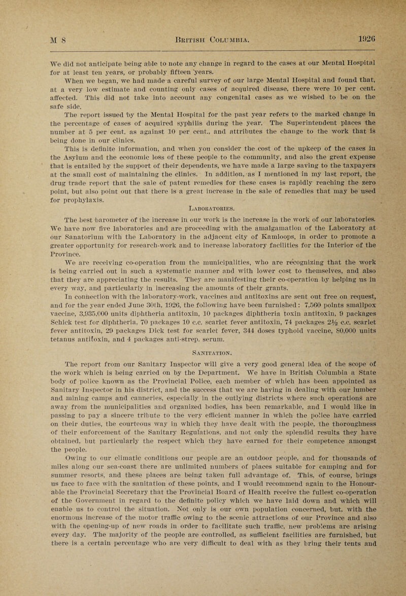 We did not anticipate being able to note any change in regard to the cases at our Mental Hospital for at least ten years, or probably fifteen years. When we began, we had made a careful survey of our large Mental Hospital and found that, at a very low estimate and counting only cases of acquired disease, there were 10 per cent, affected. This did not take into account any congenital cases as we wished to be on the safe side. The report issued by the Mental Hospital for the past year refers to the marked change in the percentage of cases of acquired syphilis during the year. The Superintendent places the number at 5 per cent, as against 10 per cent., and attributes the change to the work that is being done in our clinics. This is definite information, and when you consider the cost of the upkeep of the cases in the Asylum and the economic loss of these people to the community, and also the great expense that is entailed by the support of their dependents, we have made a large saving to the taxpayers at the small cost of maintaining the clinics. In addition, as I mentioned in my last report, the drug trade report that the sale of patent remedies for these cases is rapidly reaching the zero point, but also point out that there is a great increase in the sale of remedies that may be used for prophylaxis. Laboratories. The best barometer of the increase in our work is the increase in the work of our laboratories. We have now five laboratories and are proceeding with the amalgamation of the Laboratory at our Sanatorium with the Laboratory in the adjacent city of Kamloops, in order to promote a greater opportunity for research-work and to increase laboratory facilities for the Interior of the Province. We are receiving co-operation from the municipalities, who are recognizing that the work is being carried out in such a systematic manner and with lower cost to themselves, and also that they are appreciating the results. They are manifesting their co-operation by helping us in every way, and particularly in increasing the amounts of their grants. In connection with the laboratory-work, vaccines and antitoxins are sent out free on request, and for the year ended June 30th, 1926, the following have been furnished: 7,560 points smallpox vaccine, 3,935,000 units diphtheria antitoxin, 10 packages diphtheria toxin antitoxin, 9 packages Schick test for diphtheria, 70 packages 10 c.c. scarlet fever antitoxin, 74 packages 2% c.c. scarlet fever antitoxin, 29 packages Dick test for scarlet fever, 344 doses typhoid vaccine, 80,000 units tetanus antitoxin, and 4 packages anti-strep, serum. Sanitation. The report from our Sanitary Inspector will give a very good general idea of the scope of the work which is being carried on by the Department. We have in British Columbia a State body of police known as the Provincial Police, each member of which has been appointed as Sanitary Inspector in his district, and the success that we are having in dealing with our lumber and mining camps and canneries, especially in the outlying districts where such operations are away from the municipalities and organized bodies, has been remarkable, and I would like in passing to pay a sincere tribute to the very efficient manner in which the police have carried on their duties, the courteous way in which they have dealt with the people, the thoroughness of their enforcement of the Sanitary Regulations, and not only the splendid results they have obtained, but particularly the respect which they have earned for their competence amongst the people. Owing to our climatic conditions our people are an outdoor people, and for thousands of miles along our sea-coast there are unlimited numbers of places suitable for camping and for summer resorts, and these places are being taken full advantage of. This, of course, brings us face to face with the sanitation of these points, and I would recommend again to the Honour¬ able the Provincial Secretary that the Provincial Board of Health receive the fullest co-operation of the Government in regard to the definite policy which we have laid down and which will enable us to control the situation. Not only is our own population concerned, but, with the enormous increase of the motor traffic owing to the scenic attractions of our Province and also with the opening-up of new roads in order to facilitate such traffic, new problems are arising every day. The majority of the people are controlled, as sufficient facilities are furnished, but there is a certain percentage who are very difficult to deal with as they bring their tents and