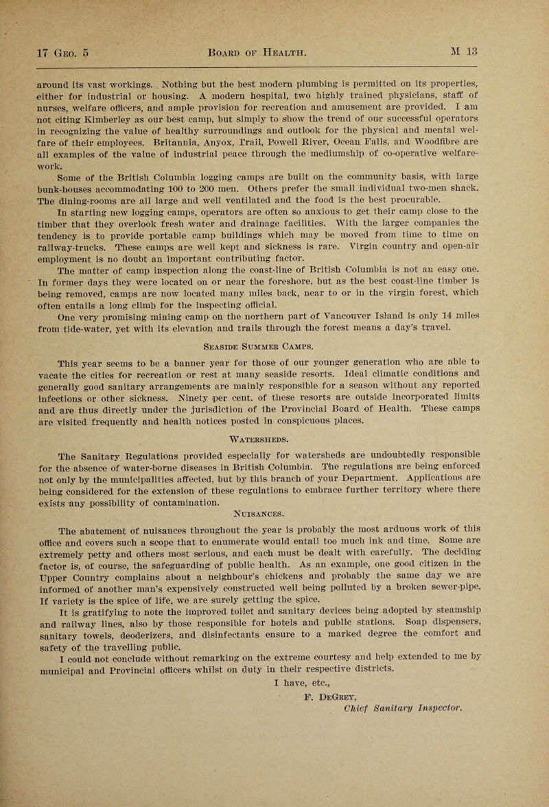 around its vast workings. Nothing but the best modern plumbing is permitted on its properties, either for industrial or housing. A modern hospital, two highly trained physicians, staff of nurses, welfare officers, and ample provision for recreation and amusement are provided. I am not citing Kimberley as our best camp, but simply to show the trend of our successful operators in recognizing the value of healthy surroundings and outlook for the physical and mental wel¬ fare of their employees. Britannia, Anyox, Trail, Powell River, Ocean Falls, and Woodfibre are all examples of the value of industrial peace through the mediumship of co-operative welfare- work. Some of the British Columbia logging camps are built on the community basis, with large bunk-liouses accommodating 100 to 200 men. Others prefer the small individual two-men shack. The dining-rooms are all large and well ventilated and the food is the best procurable. In starting new logging camps, operators are often so anxious to get their camp close to the timber that they overlook fresh water and drainage facilities. With the larger companies the tendency is to provide portable camp buildings which may be moved from time to time on railway-trucks. These camps are well kept and sickness is rare. Virgin country and open-air employment is no doubt an important contributing factor. The matter of camp inspection along the coast-line of British Columbia is not an easy one. In former days they were located on or near the foreshore, but as the best coast-line timber is being removed, camps are now located many miles back, near to or in the virgin forest, which often entails a long climb for the inspecting official. One very promising mining camp on the northern part of Vancouver Island is only 14 miles from tide-water, yet with its elevation and trails through the forest means a day’s travel. Seaside Summer Camps. This year seems to be a banner year for those of our younger generation who are able to vacate the cities for recreation or rest at many seaside resorts. Ideal climatic conditions and generally good sanitary arrangements are mainly responsible for a season without any reported infections or other sickness. Ninety per cent, of these resorts are outside incorporated limits and are thus directly under the jurisdiction of the Provincial Board of Health. These camps are visited frequently and health notices posted in conspicuous places. Watersheds. The Sanitary Regulations provided especially for watersheds are undoubtedly responsible for the absence of water-borne diseases in British Columbia. The regulations are being enforced not only by the municipalities affected, but by this branch of your Department. Applications are being considered for the extension of these regulations to embrace further territory where there exists any possibility of contamination. Nuisances. The abatement of nuisances throughout the year is probably the most arduous work of this office and covers such a scope that to enumerate would entail too much ink and time. Some are extremely petty and others most serious, and each must be dealt with carefully. The deciding factor is, of course, the safeguarding of public health. As an example, one good citizen in the Upper Country complains about a neighbour’s chickens and probably the same day we are informed of another man’s expensively constructed well being polluted by a broken sewer-pipe. If variety is the spice of life, we are surely getting the spice. It is gratifying to note the improved toilet and sanitary devices being adopted by steamship and railway lines, also by those responsible for hotels and public stations. Soap dispensers, sanitary towels, deoderizers, and disinfectants ensure to a marked degree the comfort and safety of the travelling public. I could not conclude without remarking on the extreme courtesy and help extended to me by municipal and Provincial officers whilst on duty in their respective districts. I have, etc., F. DeGrey, Chief Sanitary Inspector.