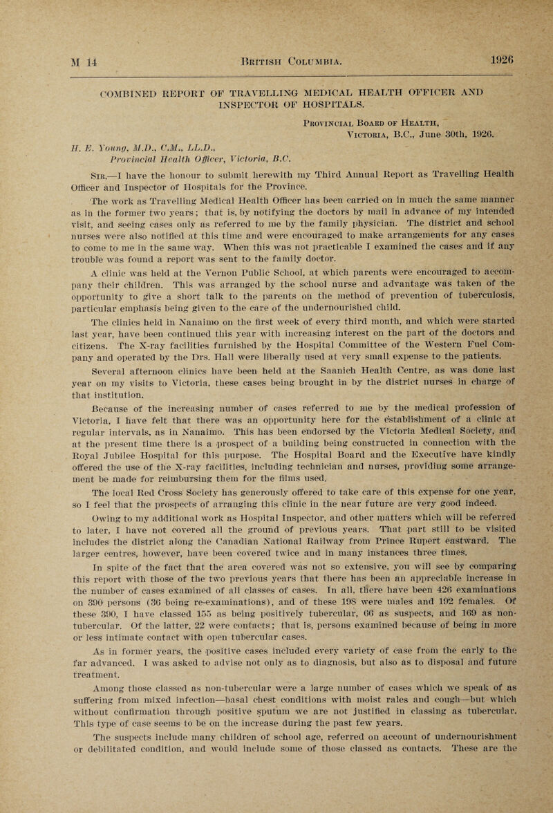 COMBINED REPORT OF TRAVELLING MEDICAL HEALTH OFFICER AND INSPECTOR OF HOSPITALS. Provincial Board of Health, Victoria, B.C., June 30th, 1926. H. E. Young, M.D., C.M., LL.D., Provincial Health Officer, Victoria, B.C. Sir.—I have the honour to submit herewith my Third Annual Report as Travelling Health Officer and Inspector of Hospitals for the Province. The work as Travelling Medical Health Officer has been carried on in much the same manner as in the former two years; that is, by notifying the doctors by mail in advance of my intended visit, and seeing cases only as referred to me by the family physician. The district and school nurses were also notified at this time and were encouraged to make arrangements for any cases to come to me in the same way. When this was not practicable I examined the cases and if any trouble was found a report was sent to the family doctor. A clinic was held at the Vernon Public School, at which parents were encouraged to accom¬ pany their children. This was arranged by the school nurse and advantage was taken of the opportunity to give a short talk to the parents on the method of prevention of tuberculosis, particular emphasis being given to the care of the undernourished child. The clinics held in Nanaimo on the first week of every third month, and which were started last year, have been continued this year with increasing interest on the part of the doctors and citizens. The X-ray facilities furnished by the Hospital Committee of the Western Fuel Com¬ pany and operated by the Drs. Hall were liberally used at very small expense to the patients. Several afternoon clinics have been held at the Saanich Health Centre, as was done last year on my visits to Victoria, these cases being brought in by the district nurses in charge of that institution. Because of the increasing number of cases referred to me by the medical profession of Victoria, I have felt that there was an opportunity here for the establishment of a clinic at regular intervals, as in Nanaimo. This has been endorsed by the Victoria Medical Society, and at the present time there is a prospect of a building being constructed in connection with the Royal Jubilee Hospital for this purpose. The Hospital Board and the Executive have kindly offered the use of the X-ray facilities, including technician and nurses, providing some arrange¬ ment be made for reimbursing them for the films used. The local Red Cross Society lias generously offered to take care of this expense for one year, so I feel that the prospects of arranging this clinic in the near future are very good indeed. Owing to my additional work as Hospital Inspector, and other matters which will be referred to later, I have not covered all the ground of previous years. That part still to be visited includes the district along the Canadian National Railway from Prince Rupert eastward. The larger centres, however, have been covered twice and in many instances three times. In spite of the fact that the area covered was not so extensive, you will see by comparing this report with those of the two previous years that there has been an appreciable increase in the number of cases examined of all classes of cases. In all, there have been 426 examinations on 390 persons (36 being re-examinations), and of these 198 were males and 192 females. Of these 390, I have classed 155 as being positively tubercular, 66 as suspects, and 169 as non- tubercular. Of the latter, 22 were contacts; that is, persons examined because of being in more or less intimate contact with open tubercular cases. As in former years, the positive cases included every variety of case from the early to the far advanced. I was asked to advise not only as to diagnosis, but also as to disposal and future treatment. Among those classed as lion-tubercular were a large number of cases which we speak of as suffering from mixed infection—basal chest conditions with moist rales and cough—but which without confirmation through positive sputum we are not justified in classing as tubercular. This type of case seems to be on the increase during the past few years. The suspects include many children of school age, referred on account of undernourishment or debilitated condition, and would include some of those classed as contacts. These are the