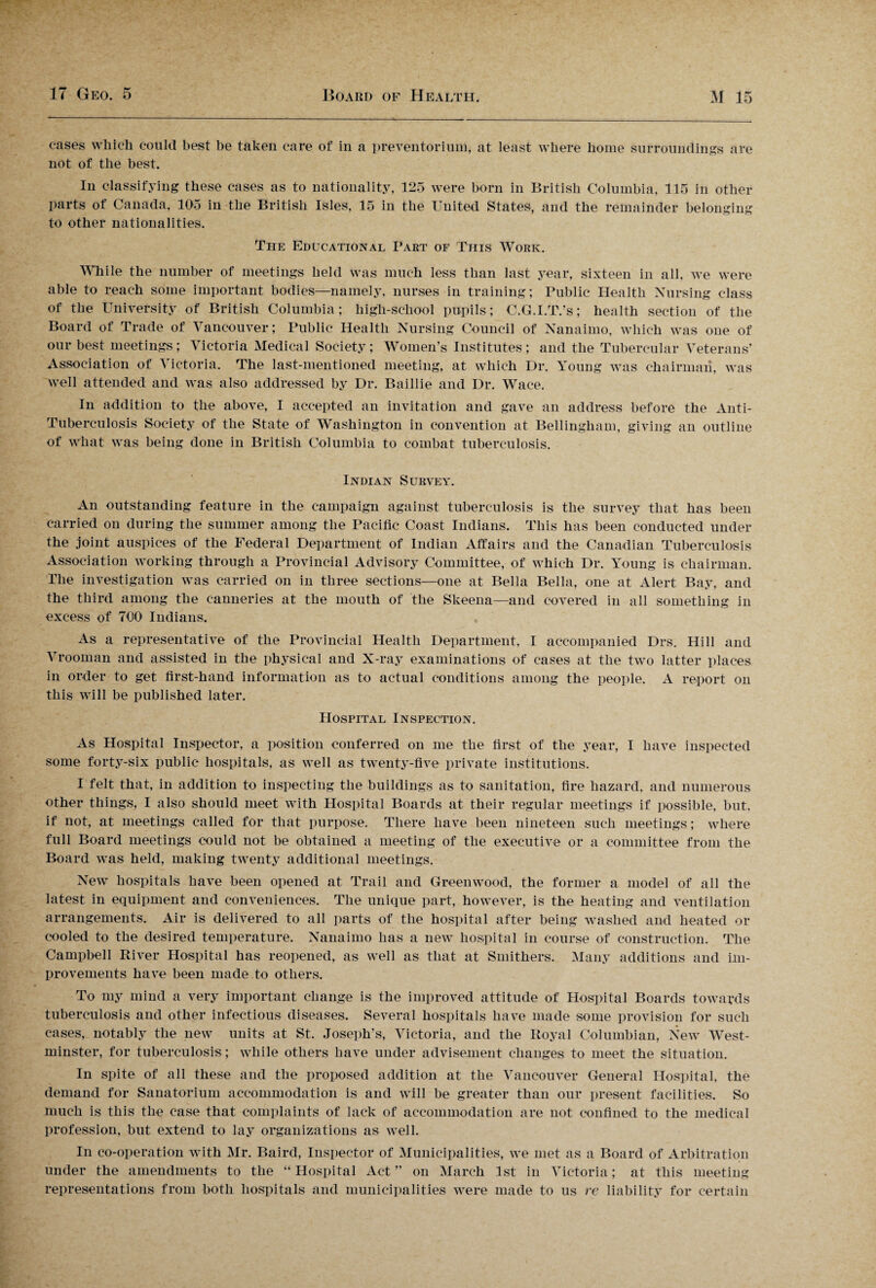 cases which could best be taken care of in a preventorium, at least where home surroundings are not of the best. In classifying these cases as to nationality, 125 were born in British Columbia, 115 in other parts of Canada, 105 in the British Isles, 15 in the United. States, and the remainder belonging to other nationalities. The Educational Part of This Work. While the number of meetings held was much less than last year, sixteen in all, we were able to reach some important bodies—namely, nurses in training; Public Health Nursing class of the University of British Columbia; high-school pupils; C.G.I.T.’s; health section of the Board of Trade of Vancouver; Public Health Nursing Council of Nanaimo, which was one of our best meetings; Victoria Medical Society; Women’s Institutes; and the Tubercular Veterans’ Association of Victoria. The last-mentioned meeting, at which Dr. Young was chairman, was well attended and was also addressed by Dr. Baillie and Dr. Wace. In addition to the above, I accepted an invitation and gave an address before the Anti- Tuberculosis Society of the State of Washington in convention at Bellingham, giving an outline of what was being done in British Columbia to combat tuberculosis. Indian Survey. An outstanding feature in the campaign against tuberculosis is the survey that has been carried on during the summer among the Pacific Coast Indians. This has been conducted under the joint auspices of the Federal Department of Indian Affairs and the Canadian Tuberculosis Association working through a Provincial Advisory Committee, of which Dr. Young is chairman. The investigation was carried on in three sections—one at Bella Bella, one at Alert Bay, and the third among the canneries at the mouth of the Skeena—and covered in all something in excess of 700 Indians. As a representative of the Provincial Health Department, I accompanied Drs. Hill and Vrooman and assisted in the physical and X-ray examinations of cases at the two latter places in order to get first-hand information as to actual conditions among the people. A report on this will be published later. Hospital Inspection. As Hospital Inspector, a position conferred on me the first of the year, I have inspected some forty-six public hospitals, as well as twenty-five private institutions. I felt that, in addition to inspecting the buildings as to sanitation, fire hazard, and numerous other things, I also should meet with Hospital Boards at their regular meetings if possible, but. if not, at meetings called for that purpose. There have been nineteen such meetings; where full Board meetings could not be obtained a meeting of the executive or a committee from the Board was held, making twenty additional meetings. New hospitals have been opened at Trail and Greenwood, the former a model of all the latest in equipment and conveniences. The unique part, however, is the heating and ventilation arrangements. Air is delivered to all parts of the hospital after being washed and heated or cooled to the desired temperature. Nanaimo has a new hospital in course of construction. The Campbell River Hospital has reopened, as well as that at Sinithers. Many additions and im¬ provements have been made to others. To my mind a very important change is the improved attitude of Hospital Boards towards tuberculosis and other infectious diseases. Several hospitals have made some provision for such cases, notably the new units at St. Joseph's, Victoria, and the Royal Columbian, New West¬ minster, for tuberculosis; while others have under advisement changes to meet the situation. In spite of all these and the proposed addition at the Vancouver General Hospital, the demand for Sanatorium accommodation is and will be greater than our present facilities. So much is this the case that complaints of lack of accommodation are not confined to the medical profession, but extend to lay organizations as well. In co-operation with Mr. Baird, Inspector of Municipalities, we met as a Board of Arbitration under the amendments to the “ Hospital Act ” on March 1st in Victoria; at this meeting representations from both hospitals and municipalities were made to us re liability for certain