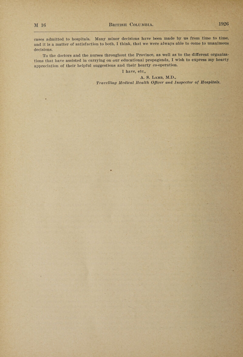 cases admitted to hospitals. Many minor decisions have been made by 11s from time to time, and it is a matter of satisfaction to both, I think, that we were always able to come to unanimous decisions. To the doctors and the nurses throughout the Province, as well as to the different organiza¬ tions that have assisted in carrying on our educational propaganda, I wish to express my hearty appreciation of their helpful suggestions and their hearty co-operation. I have, etc., A. S. Lamb, M.D., Travelling Medical Health Officer and Inspector of Hospitals.