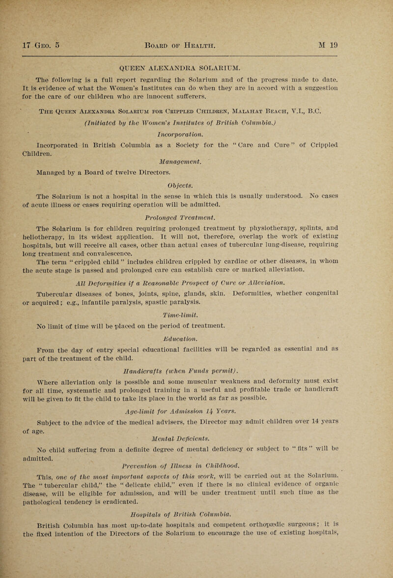 QUEEN ALEXANDRA SOLARIUM. The following is a full report regarding the Solarium and of the progress made to date. It is evidence of what the Women's Institutes can do when they are in accord with a suggestion for the care of our children who are innocent sufferers. The Queen Alexandra Solarium for Cripfled Children, Malailat Beach, Y.I., B.C. (Initiated l>y the Women's Institutes of British Columbia.) Incorporation. Incorporated in British Columbia as a Society for the “ Care and Cure ” of Crippled. Children. Management. Managed by a Board of twelve Directors. Objects. The Solarium is not a hospital in the sense in which this is usually understood. No cases of acute illness or cases requiring operation will be admitted. Prolonged Treatment. The Solarium is for children requiring prolonged treatment by physiotherapy, splints, and heliotherapy, in its widest application. It will not, therefore, overlap the work of existing hospitals, but will receive all cases, other than actual cases of tubercular lung-disease, requiring long treatment and convalescence. The term “ crippled child ” includes children crippled by cardiac or other diseases, in whom the acute stage is passed and prolonged care can establish cure or marked alleviation. All Deformities if a Reasonable Prospect of Cure or Alleviation. Tubercular diseases of bones, joints, spine, glands, skin. Deformities, whether congenital or acquired; e.g., infantile paralysis, spastic paralysis. Time-limit. No limit of time will be placed on the period of treatment. Education. From the day of entry special educational facilities will be regarded as essential and as part of the treatment of the child. Ilandici'afts (when Funds permit). Where alleviation only is possible and some muscular weakness and deformity must exist for all time, systematic and prolonged training in a useful and profitable trade or handicraft will be given to fit the child to take its place in the world as far as possible. Age-limit for Admission lJj Years. Subject to the advice of the medical advisers, the Director may admit children over 14 years of age. Mental Deficients. No child suffering from a definite degree of mental deficiency or subject to “ fits ” will be admitted. Prevention of Illness in Childhood. This, one of the most important aspects of this work, will be carried out at the Solarium. The “ tubercular child,” the “ delicate child,” even if there is no clinical evidence of organic- disease, will be eligible for admission, and will be under treatment until such time as the pathological tendency is eradicated. Hospitals of British Columbia. British Columbia has most up-to-date hospitals and competent orthopaedic surgeons; it is the fixed intention of the Directors of the Solarium to encourage the use of existing hospitals,
