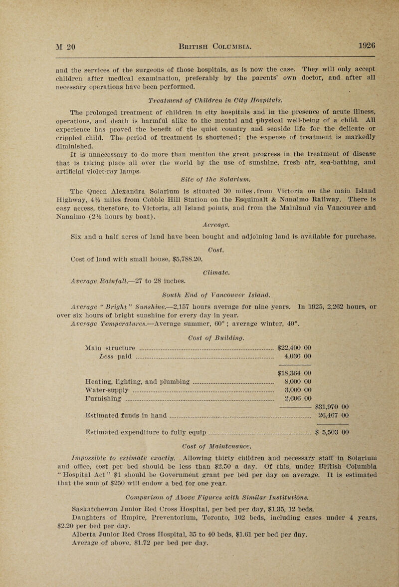 and the services of the surgeons of those hospitals, as is now the case. They will only accept children after medical examination, preferably by the parents’ own doctor, and after all necessary operations have been performed. Treatment of Children in City Hospitals. The prolonged treatment of children in city hospitals and in the presence of acute illness, operations, and death is harmful alike to the mental and physical well-being of a child. All experience has proved the benefit of the quiet country arid seaside life for the delicate or crippled child. The period of treatment is shortened; the expense of treatment is markedly diminished. It is unnecessary to do more than mention the great progress in the treatment of disease that is taking place all over the world by the use of sunshine, fresh air, sea-bathing, and artificial violet-ray lamps. Site of the Solarium. The Queen Alexandra Solarium is situated 30 miles.from Victoria on the main Island Highway, 4% miles from Cobble Hill Station on the Esquimalt & Nanaimo Railway. There is easy access, therefore, to Victoria, all Island points, and from the Mainland via Vancouver and Nanaimo hours by boat). Acreage. Six and a half acres of land have been bought and adjoining land is available for purchase. Cost. Cost of land with small house, $5,7SS.20. Climate. Average Rainfall.—27 to 28 inches. South End of Vancouver Island. Average “ Bright ” Sunshine.—2,157 hours average for nine years. In 1925, 2,262 hours, or over six hours of bright sunshine for every day in year. Average Temperatures.—Average summer, 60°; average winter, 40°. Cost of Building. Main structure . $22,400 00 Less paid . 4,036 00 $18,364 00 Heating, lighting, and plumbing . 8,000 00 Water-supply . 3,000 00 Furnishing . 2,606 00 - $31,970 00 Estimated funds in hand..... 26,467 00 Estimated expenditure to fully equip . $ 5,503 00 Cost of Maintenance. Impossible to estimate exactly. Allowing thirty children and necessary staff in Solarium and office, cost per bed should be less than $2.50 a day. Of this, under British Columbia “ Hospital Act ” $1 should be Government grant per bed per day on average. It is estimated that the sum of $250 will endow a bed for one year. I Comparison of Above Figures icith Similar Institutions. Saskatchewan Junior Red Cross Hospital, per bed per day, $1.35, 12 beds. Daughters of Empire, Preventorium, Toronto, 102 beds, including cases under 4 years, $2.20 per bed per day. Alberta Junior Red Cross Hospital, 35 to 40 beds, $1.61 per bed per day. Average of above, $1.72 per bed per day.