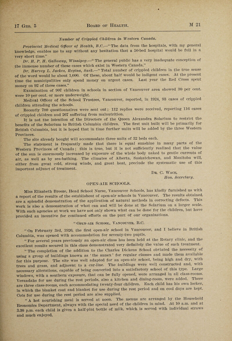 Number of Crippled Children in Western Canada. Provincial Medical Officer of Health, B.C.—“ The data from the hospitals, with my general knowledge, enables me to say without any hesitation that a 50-bed hospital would be full in a very short time.” Dr. H. P. H. Galloway, Winnipeg.—“ The general public has a very inadequate conception of the immense number of these cases which exist in Western Canada.” Dr. Harvey L. Jackes, Regina, Sask.—“ Total number of crippled children in the true sense of the word would be about 1,000. Of these, about half would be indigent cases. At the present time the municipalities only spend money on urgent cases. Last year the Red Cross spent money on 92 of these cases.” Examination of 907 children in schools in section of Vancouver area showed 30 per cent, were 10 per cent, or more underweight. Medical Officer of the School Trustees, Vancouver, reported, in 1924, 93 cases of crippled children attending the schools. Recently 700 questionnaires were sent out; 112 replies were received, reporting 116 cases of crippled children and 267 suffering from malnutrition. It is not the intention of the Directors of the Queen Alexandra Solarium to restrict the benefits of the Solarium to British Columbia children. The first unit built will be primarily for British Columbia, but it is hoped that in time further units will be added by the three Western Provinces. The site already bought will accommodate three units of 32 beds each. The statement is frequently made that there is equal sunshine in many parts of the Western Provinces of Canada; this is true, but it is not sufficiently realized that the value of the sun is enormously increased by exposure of the whole body naked to gentle currents of air, as well as by sea-bathing. The climates of Alberta, Saskatchewan, and Manitoba will, either from great cold, strong winds, and great heat, preclude the systematic use of this important adjunct of treatment. . Dr. C. Wace, Hon. Secretary. OPEN-AIR SCHOOLS. Miss Elizabeth Breeze, Head School Nurse, Vancouver Schools, has kindly furnished us with a report of the results of the established of open-air schools in Vancouver. The results obtained are a splendid demonstration of the application of natural methods in correcting defects. This work is also a demonstration of what can and will be done at the Solarium on a larger scale. With such agencies at work we have not only shown what can be done for the children, but have provided an incentive for continued efforts on the part of our organizations. “ Open-air School, Vancouver, B.C. “ On February 3rd, 1926, the first open-air school in Vancouver, and I believe in British Columbia, was opened with accommodation for seventy-two pupils. “ For several years previously an open-air class has been held at the Rotary clinic, and the excellent results secured in this class demonstrated very definitely the value of such treatment. “ The completion of the addition to the Charles Dickens School ob^ iated the necessity of using a group of buildings known as ‘ the annex ’ for regular classes and made them available for this purpose. The site was well adapted for an open-air school, being high and dry, with trees and grass, and adjacent to a car-line. The buildings were well constructed and, with necessary alterations, capable of being converted into a satisfactory school of this type. Large windows, with a southern exposure, that can bo fully opened, were arranged in all class-iooms. Verandahs for use during the rest periods, also a kitchen and dining-room, were added. Tlieic are three class-rooms, each accommodating twenty-four children. Each child has his own locker, in which the blanket coat and blanket for use during the rest period and on cool days are kept. Cots for use during the rest period are also supplied. “A hot nourishing meal is served at noon. The menus are arranged by the Household Economics Department, always with the special need of the children in mind. At 10 a.m. and at 3.30 p.m. each child is given a half-pint bottle of milk, which, is served with individual straws and much enjoyed.