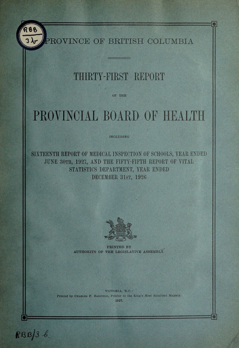 n»«wwa — ROVINCE OF BRITISH COLUMBIA THIRTY-FIRST REPORT or THE PROVINCIAL BOARD OF HEALTH INCLUDING '• J ....: SIXTEENTH REPORT OF MEDICAL INSPECTION OF SCHOOLS, YEAR ENDED JUNE 30TH, 1927, AND THE FIFTY-FIFTH REPORT OF VITAL STATISTICS DEPARTMENT, YEAR ENDED DECEMBER 31ST, 1926 ■V PRINTED BY AUTHORITY OF THE LEGISLATIVE ASSEMBLY. VICTORIA, B.C. : Printed by Charles F. Baneield, Printer to the King’s Most Excellent Majesty. 1927. 4.