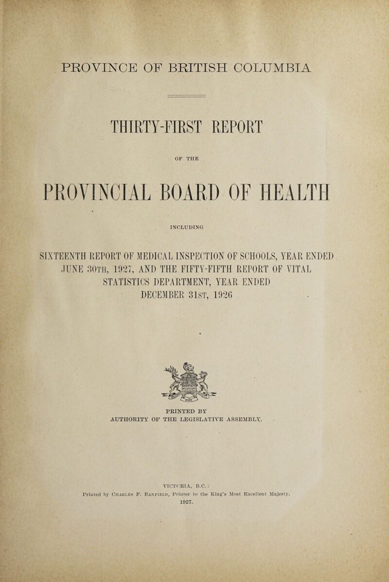 PROVINCE OF BRITISH COLUMBIA THIRTY-FIRST REPORT OF THE PROVINCIAL BOARD OF HEALTH INCLUDING SIXTEENTH REPORT OF MEDICAL INSPECTION OF SCHOOLS, YEAR ENDED JUNE BOTH, 1927, AND THE FIFTY-FIFTH REPORT OF VITAL STATISTICS DEPARTMENT, YEAR ENDED DECEMBER 31ST, 1926 PRINTED BY AUTHORITY OF THE LEGISLATIVE ASSEMBLY. VICTORIA, B.C. : Printed by Ciiaki.es F. P.anfiei.d, Printer to the King’s Most Excellent Majesty. 1927.