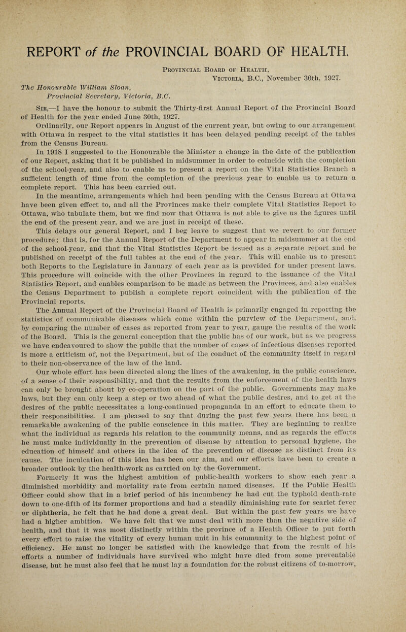 Provincial Board of Health, Victoria, B.C., November 30th, 1927. Tlic Honourable William Sloan, Provincial Secretary, Victoria, B.C. Sir,—I have the honour to submit the Thirty-first Annual Report of the Provincial Board of Health for the year ended June 30th, 1927. Ordinarily, our Report appears in August of the current year, but owing to our arrangement with Ottawa in respect to the vital statistics it has been delayed pending receipt of the tables from the Census Bureau. In 1918 I suggested to the Honourable the Minister a change in the date of the publication of our Report, asking that it be published in midsummer in order to coincide with the completion of the school-year, and also to enable us to present a report on the Vital Statistics Branch a sufficient length of time from the completion of the previous year to enable us to return a complete report. This has been carried out. In the meantime, arrangements which had been pending with the Census Bureau at Ottawa have been given effect to, and all the Provinces make their complete Vital Statistics Report to Ottawa, who tabulate them, but we find now that Ottawa is not able to give us the figures until the end of the present year, and we are just in receipt of these. This delays our general Report, and I beg leave to suggest that we revert to our former procedure; that is, for the Annual Report of the Department to appear in midsummer at the end of the school-year, and that the Vital Statistics Report be issued as a separate report and be published on receipt of the full tables at the end of the year. This will enable us to present both Reports to the Legislature in January of each year as is provided for under present laws. This procedure will coincide with the other Provinces in regard to the issuance of the Vital Statistics Report, and enables comparison to be made as between the Provinces, and also enables the Census Department to publish a complete report coincident with the publication of the Provincial reports. The Annual Report of the Provincial Board of Health is primarily engaged in reporting the statistics of communicable diseases which come within the purview of the Department, and, by comparing the number of cases as reported from year to year, gauge the results of the work of the Board. This is the general conception that the public has of our work, but as we progress we have endeavoured to show the public that the number of cases of infectious diseases reported is more a criticism of, not the Department, but of the conduct of the community itself in regard to their non-observance of the law of the land. Our whole effort has been directed along the lines of the awakening, in the public conscience, of a sense of their responsibility, and that the results from the enforcement of the health laws can only be brought about by co-operation on the part of the public. Governments may make laws, but they can only keep a step or two ahead of what the public desires, and to get at the desires of the public necessitates a long-continued propaganda in an effort to educate them to their responsibilities. I am pleased to say that during the past few years there has been a remarkable awakening of the public conscience in this matter. They are beginning to realize what the individual as regards his relation to the community means, and as regards the efforts he must make individually in the prevention of disease by attention to personal hygiene, the education of himself and others in the idea of the prevention of disease as distinct from its cause. The inculcation of this idea has been our aim, and our efforts have been to create a broader outlook by the health-work as carried on by the Government. Formerly it was the highest ambition of public-health workers to show each year a diminished morbidity and mortality rate from certain named diseases. If the Public Health Officer could show that in a brief period of his incumbency he had cut the typhoid death-rate down to one-fifth of its former proportions and had a steadily diminishing rate for scarlet fever or diphtheria, he felt that he had done a great deal. But within the past few years we have had a higher ambition. We have felt that we must deal with more than the negative side of health, and that it was most distinctly within the province of a Health Officer to put forth every effort to raise the vitality of every human unit in his community to the highest point of efficiency. He must no longer be satisfied with the knowledge that from the result of his efforts a number of individuals have survived who might have died from some preventable disease, but he must also feel that he must lay a foundation for the robust citizens of to-morrow,