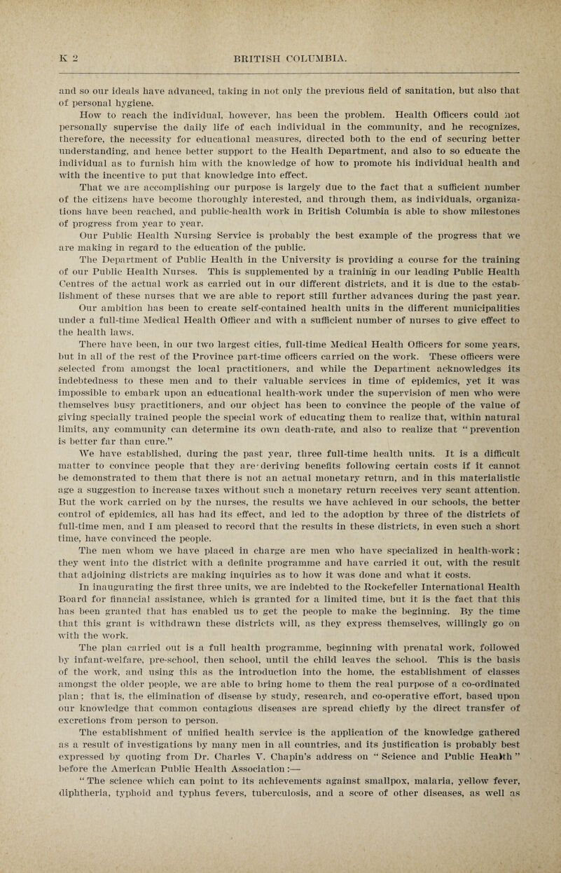 and so our ideals have advanced, taking in not only the previous field of sanitation, but also that of personal hygiene. How to reach the individual, however, has been the problem. Health Officers could not personally supervise the daily life of each individual in the community, and he recognizes, therefore, the necessity for educational measures, directed both to the end of securing better understanding, and hence better support to the Health Department, and also to so educate the individual as to furnish him with the knowledge of how to promote his individual health and with the incentive to put that knowledge into effect. That we are accomplishing our purpose is largely due to the fact that a sufficient number of the citizens have become thoroughly interested, and through them, as individuals, organiza¬ tions have been reached, and public-health work in British Columbia is able to show milestones of progress from year to year. Our Public Health Nursing Service is probably the best example of the progress that we are making in regard to the education of the public. The Department of Public Health in the University is providing a course for the training of our Public Health Nurses. This is supplemented by a training in our leading Public Health Centres of the actual work as carried out in our different districts, and it is due to the estab¬ lishment of these nurses that we are able to report still further advances during the past year. Our ambition has been to create self-contained health units in the different municipalities under a full-time Medical Health Officer and with a sufficient number of nurses to give effect to the health laws. There have been, in our two largest cities, full-time Medical Health Officers for some years, but in all of the rest of the Province part-time officers carried on the work. These officers were selected from amongst the local practitioners, and while the Department acknowledges its indebtedness to these men and to their valuable services in time of epidemics, yet it was impossible to embark upon an educational health-work under the supervision of men who were themselves busy practitioners, and our object has been to convince the people of the value of giving specially trained people the special work of educating them to realize that, within natural limits, any community can determine its own death-rate, and also to realize that “ prevention is better far than cure.” We have established, during the past year, three full-time health units. It is a difficult matter to convince people that they are* deriving benefits following certain costs if it cannot be demonstrated to them that there is not an actual monetary return, and in this materialistic age a suggestion to increase taxes without such a monetary return receives very scant attention. But the work carried on by the nurses, the results we have achieved in our schools, the better control of epidemics, all has had its effect, and led to the adoption by three of the districts of full-time men, and I am pleased to record that the results in these districts, in even such a short time, have convinced the people. The men whom we have placed in charge are men who have specialized in health-work; they went into the district with a definite programme and have carried it out, with the result that adjoining districts are making inquiries as to how it was done and what it costs. In inaugurating the first three units, we are indebted to the Rockefeller International Health Board for financial assistance, which is granted for a limited time, but it is the fact that this has been granted that has enabled us to get the people to make the beginning. By the time that this grant is withdrawn these districts will, as they express themselves, willingly go on with the work. The plan carried out is a full health programme, beginning with prenatal work, followed by inf ant-welfare, pre-school, then school, until the child leaves the school. This is the basis of the work, and using this as the introduction into the home, the establishment of classes amongst the older people, we are able to bring home to them the real purpose of a co-ordinated plan ; that is, the elimination of disease by study, research, and co-operative effort, based upon our knowledge that common contagious diseases are spread chiefly by the direct transfer of excretions from person to person. The establishment of unified health service is the application of the knowledge gathered as a result of investigations by many men in all countries, and its justification is probably best expressed by quoting from Dr. Charles V. Chapin’s address on “ Science and Public Health ” before the American Public Health Association:— “ The science which can point to its achievements against smallpox, malaria, yellow fever, diphtheria, typhoid and typhus fevers, tuberculosis, and a score of other diseases, as well as