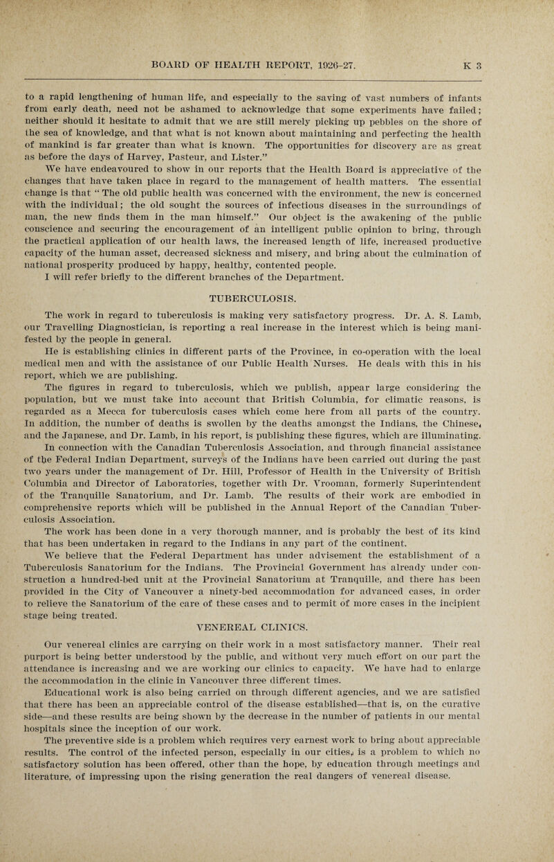 to a rapid lengthening of human life, and especially to the saving of vast numbers of infants from early death, need not be ashamed to acknowledge that some experiments have failed; neither should it hesitate to admit that we are still merely picking up pebbles on the shore of the sea of knowledge, and that what is not known about maintaining and perfecting the health of mankind is far greater than what is known. The opportunities for discovery are as great as before the days of Harvey, Pasteur, and Lister.” We have endeavoured to show in our reports that the Health Board is appreciative of the changes that have taken place in regard to the management of health matters. The essential change is that “ The old public health was concerned with the environment, the new is concerned with the individual; the old sought the sources of infectious diseases in the surroundings of man, the new finds them in the man himself.” Our object is the awakening of the public conscience and securing the encouragement of an intelligent public opinion to bring, through the practical application of our health laws, the increased length of life, increased productive capacity of the human asset, decreased sickness and misery, and bring about the culmination of national prosperity produced by happy, healthy, contented people. I will refer briefly to the different branches of the Department. TUBERCULOSIS. The work in regard to tuberculosis is making very satisfactory progress. Dr. A. S. Lamb, our Travelling Diagnostician, is reporting a real increase in the interest which is being mani¬ fested by the people in general. He is establishing clinics in different parts of the Province, in co-operation with the local medical men and with the assistance of our Public Health Nurses. He deals with this in his report, which we are publishing. The figures in regard to tuberculosis, which we publish, appear large considering the population, but we must take into account that British Columbia, for climatic reasons, is regarded as a Mecca for tuberculosis cases which come here from all parts of the country. In addition, the number of deaths is swollen by the deaths amongst the Indians, the Chinese* and the Japanese, and Dr. Lamb, in his report, is publishing these figures, which are illuminating. In connection with the Canadian Tuberculosis Association, and through financial assistance of the Federal Indian Department, surveys of the Indians have been carried out during the past two years under the management of Dr. Hill, Professor of Health in the University of British Columbia and Director of Laboratories, together with Dr. Vrooman, formerly Superintendent of the Tranquille Sanatorium, and Dr. Lamb. The results of their work are embodied in comprehensive reports which will be published in the Annual Report of the Canadian Tuber¬ culosis Association. The work has been done in a very thorough manner, and is probably the best of its kind that has been undertaken in regard to the Indians in any part of the continent. We believe that the Federal Department has under advisement the establishment of a Tuberculosis Sanatorium for the Indians. The Provincial Government has already under con¬ struction a hundred-bed unit at the Provincial Sanatorium at Tranquille, and there has been provided in the City of Vancouver a ninety-bed accommodation for advanced cases, in order to relieve the Sanatorium of the care of these cases and to permit of more cases in the incipient stage being treated. VENEREAL CLINICS. Our venereal clinics are carrying on their work in a most satisfactory manner. Their real purport is being better understood by the public, and without very much effort on our part the attendance is increasing and we are working our clinics to capacity. We have had to enlarge the accommodation in the clinic in Vancouver three different times. Educational work is also being carried on through different agencies, and we are satisfied that there has been an appreciable control of the disease established—that is, on the curative side—and these results are being shown by the decrease in the number of patients in our mental hospitals since the inception of our work. The preventive side is a problem which requires very earnest work to bring about appreciable results. The control of the infected person, especially in our cities^ is a problem to which no satisfactory solution has been offered, other than the hope, by education through meetings and literature, of impressing upon the rising generation the real dangers of venereal disease.