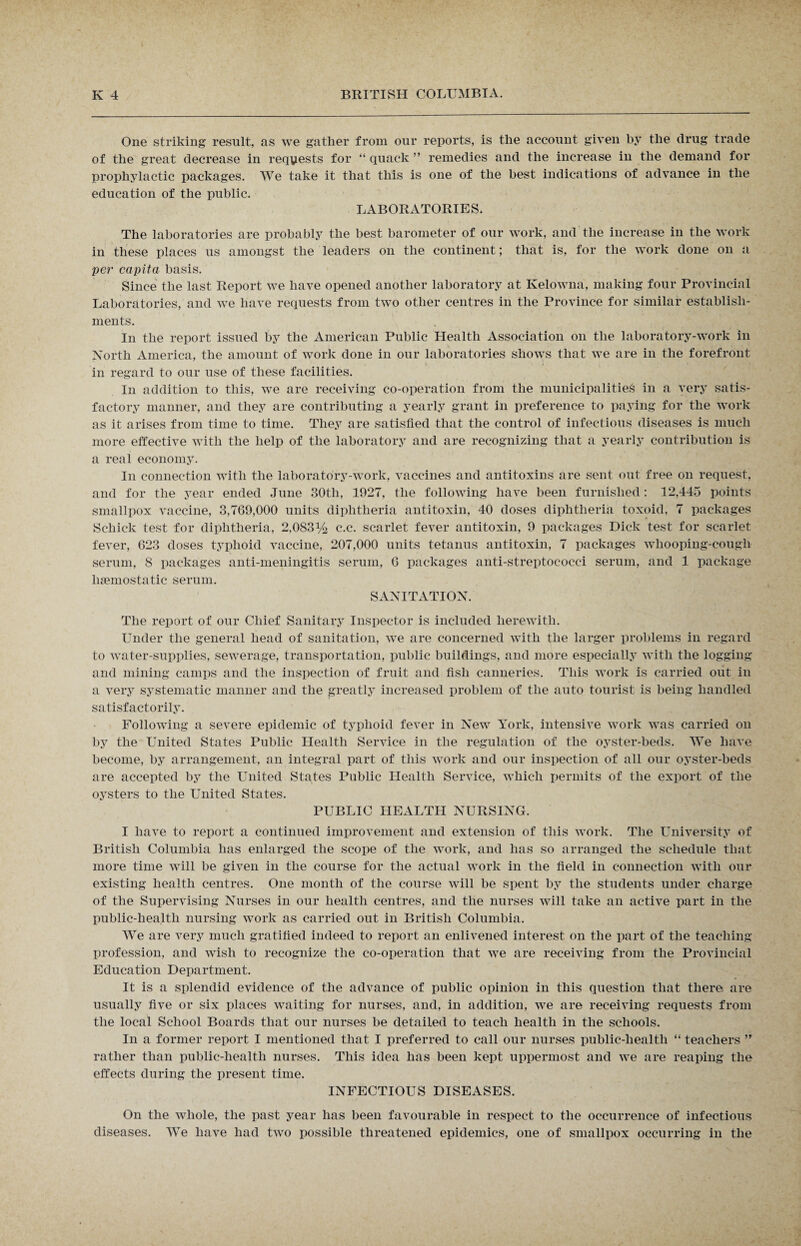 One striking result, as we gather from our reports, is the account given by the drug trade of the great decrease in requests for “ quack ” remedies and the increase in the demand for prophylactic packages. We take it that this is one of the best indications of advance in the education of the public. LABORATORIES. The laboratories are probably the best barometer of our work, and the increase in the work in these places us amongst the leaders on the continent; that is, for the work done on a per capita basis. Since the last Report we have opened another laboratory at Kelowna, making four Provincial Laboratories, and we have requests from two other centres in the Province for similar establish¬ ments. In the report issued by the American Public Health Association on the laboratory-work in North America, the amount of work done in our laboratories shows that we are in the forefront in regard to our use of these facilities. In addition to this, we are receiving co-operation from the municipalities in a very satis¬ factory manner, and they are contributing a yearly grant in preference to paying for the work as it arises from time to time. They are satisfied that the control of infectious diseases is much more effective with the help of the laboratory and are recognizing that a yearly contribution is a real economy. In connection with the laboratory-work, vaccines and antitoxins are sent out free on request, and for the year ended June 30tli, 1927, the following have been furnished: 12,445 points smallpox vaccine, 3,769,000 units diphtheria antitoxin, 40 doses diphtheria toxoid, 7 packages Schick test for diphtheria, 2,0S31/4 c.c. scarlet fever antitoxin, 9 packages Dick test for scarlet fever, 623 doses typhoid vaccine, 207,000 units tetanus antitoxin, 7 packages whooping-cough serum, 8 packages anti-meningitis serum, 6 packages anti-streptococci serum, and 1 package haemostatic serum. SANITATION. The report of our Chief Sanitary Inspector is included herewith. Under the general head of sanitation, we are concerned with the larger problems in regard to water-supplies, sewerage, transportation, public buildings, and more especially with the logging and mining camps and the inspection of fruit and fish canneries. This work is carried out in a very systematic manner and the greatly increased problem of the auto tourist is being handled satisfactorily. Following a severe epidemic of typhoid fever in New York, intensive work was carried on by the United States Public Health Service in the regulation of the oyster-beds. We have become, by arrangement, an integral part of this work and our inspection of all our oyster-beds are accepted by the United States Public Health Service, which permits of the export of the oysters to the United States. PUBLIC HEALTH NURSING. I have to report a continued improvement and extension of this work. The University of British Columbia has enlarged the scope of the work, and has so arranged the schedule that more time will be given in the course for the actual work in the field in connection with our existing health centres. One month of the course will be spent by the students under charge of the Supervising Nurses in our health centres, and the nurses will take an active part in the public-health nursing work as carried out in British Columbia. We are very much gratified indeed to report an enlivened interest on the part of the teaching profession, and wish to recognize the co-operation that we are receiving from the Provincial Education Department. It is a splendid evidence of the advance of public opinion in this question that there are usually five or six places waiting for nurses, and, in addition, we are receiving requests from the local School Boards that our nurses be detailed to teach health in the schools. In a former report I mentioned that I preferred to call our nurses public-health “ teachers ” rather than public-health nurses. This idea has been kept uppermost and we are reaping the effects during the present time. INFECTIOUS DISEASES. On the whole, the past year has been favourable in respect to the occurrence of infectious diseases. We have had two possible threatened epidemics, one of smallpox occurring in the