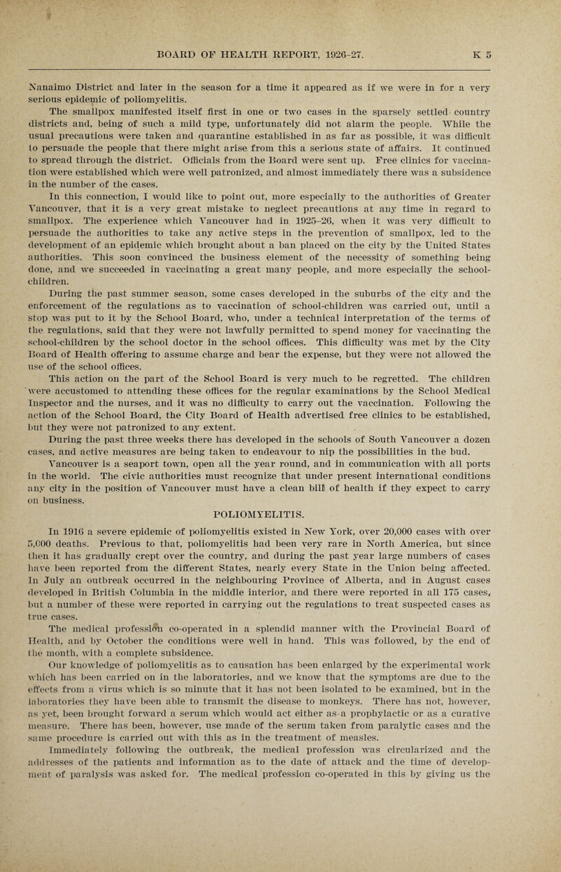 Nanaimo District and later in the season for a time it appeared as if we were in for a very serious epidemic of poliomyelitis. The smallpox manifested itself first in one or two cases in the sparsely settled country districts and, being of such a mild type, unfortunately did not alarm the people. While the usual precautions were taken and quarantine established in as far as possible, it was difficult to persuade the people that there might arise from this a serious state of affairs. It continued to spread through the district. Officials from the Board were sent up. Free clinics for vaccina¬ tion were established which were well patronized, and almost immediately there was a subsidence in the number of the cases. In this connection, I would like to point out, more especially to the authorities of Greater Vancouver, that it is a very great mistake to neglect precautions at any time in regard to smallpox. The experience which Vancouver had in 1925-26, when it was very difficult to persuade the authorities to take any active steps in the prevention of smallpox, led to the development of an epidemic which brought about a ban placed on the city by the United States authorities. This soon convinced the business element of the necessity of something being done, and we succeeded in vaccinating a great many people, and more especially the school- children. During the past summer season, some cases developed in the suburbs of the city and the enforcement of the regulations as to vaccination of school-children was carried out, until a stop was put to it by the School Board, who, under a technical interpretation of the terms of the regulations, said that they were not lawfully permitted to spend money for vaccinating the school-children by the school doctor in the school offices. This difficulty was met by the City Board of Health offering to assume charge and bear the expense, but they were not allowed the use of the school offices. This action on the part of the School Board is very much to be regretted. The children were accustomed to attending these offices for the regular examinations by the School Medical Inspector and the nurses, and it was no difficulty to carry out the vaccination. Following the action of the School Board, the City Board of Health advertised free clinics to be established, but they were not patronized to any extent. During the past three weeks there has developed in the schools of South Vancouver a dozen cases, and active measures are being taken to endeavour to nip the possibilities in the bud. Vancouver is a seaport town, open all the year round, and in communication with all ports in the world. The civic authorities must recognize that under present international conditions any city in the position of Vancouver must have a clean bill of health if they expect to carry on business. POLIOMYELITIS. In 1916 a severe epidemic of poliomyelitis existed in New York, over 20,000 cases with over 5,000 deaths. Previous to that, poliomyelitis had been very rare in North America, but since then it has gradually crept over the country, and during the past year large numbers of cases have been reported from the different States, nearly every State in the Union being affected. In July an outbreak occurred in the neighbouring Province of Alberta, and in August cases developed in British Columbia in the middle interior, and there were reported in all 175 cases,, but a number of these were reported in carrying out the regulations to treat suspected cases as true cases. The medical profession co-operated in a splendid manner with the Provincial Board of Health, and by October the conditions were well in hand. This was followed, by the end of the month, with a complete subsidence. Our knowledge of poliomyelitis as to causation has been enlarged by the experimental work which has been carried on in the laboratories, and we know that the symptoms are due to the effects from a virus which is so minute that it has not been isolated to be examined, but in the laboratories they have been able to transmit the disease to monkeys. There has not, however, as yet, been brought forward a serum which would act either as a prophylactic or as a curative measure. There has been, however, use made of the serum taken from paralytic cases and the same procedure is carried out with this as in the treatment of measles. Immediately following the outbreak, the medical profession was circularized and the addresses of the patients and information as to the date of attack and the time of develop¬ ment of paralysis was asked for. The medical profession co-operated in this by giving us the