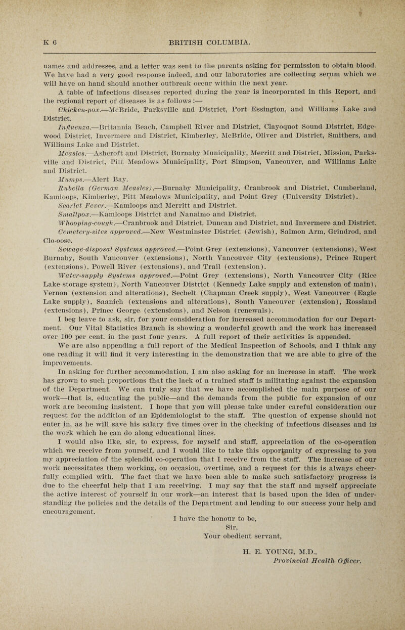 names and addresses, and a letter was sent to the parents asking for permission to obtain blood. We have bad a very good response indeed, and our laboratories are collecting serum which we will have on band should another outbreak occur within the next year. A table of infectious diseases reported during the year is incorporated in this Report, and the regional report of diseases is as follows:— Chicken-pox.—McBride, Parksville and District, Port Essington, and Williams Lake and District. Influenza.—Britannia Beach, Campbell River and District, Clayoquot Sound District, Edge- wood District, Invermere and District, Kimberley, McBride, Oliver and District, Smithers, and Williams Lake and District. Measles.—Ashcroft and District, Burnaby Municipality, Merritt and District, Mission, Parks¬ ville and District, Pitt Meadows Municipality, Port Simpson, Vancouver, and Williams Lake and District. Mumps.—Alert Bay. Rubella (German Measles).—Burnaby Municipality, Cranbrook and District, Cumberland, Kamloops, Kimberley, Pitt Meadows Municipality, and Point Grey (University District). Scarlet Fever.—Kamloops and Merritt and District. Smallpox.—Kamloops District and Nanaimo and District. Whooping-cough.—Cranbrook and District, Duncan and District, and Invermere and District. Cemetery-sites approved.—New Westminster District (Jewish), Salmon Arm, Grindrod, and Clo-oose. Sewage-disposal Systems approved.—Point Grey (extensions), Vancouver (extensions), West Burnaby, South Vancouver (extensions), North Vancouver City (extensions), Prince Rupert (extensions), Powell River (extensions), and Trail (extension). Water-supply Systems approved.—Point Grey (extensions), North Vancouver City (Rice Lake storage system), North Vancouver District (Kennedy Lake supply and extension of main), Vernon (extension and alterations), Sechelt (Chapman Creek supply), West Vancouver (Eagle Lake supply), Saanich (extensions and alterations), South Vancouver (extension), Rossland (extensions), Prince George (extensions), and Nelson (renewals). I beg leave to ask, sir, for your consideration for increased accommodation for our Depart¬ ment. Our Vital Statistics Branch is showing a wonderful growth and the work has increased over 100 per cent, in the past four years. A full report of their activities is appended. We are also appending a full report of the Medical Inspection of Schools, and I think any one reading it will find it very interesting in the demonstration that we are able to give of the improvements. In asking for further accommodation, I am also asking for an increase in staff. The work has grown to such proportions that the lack of a trained staff is militating against the expansion of the Department. We can truly say that we have accomplished the main purpose of our work—that is, educating the public—and the demands from the public for expansion of our work are becoming insistent. I hope that you will please take under careful consideration our request for the addition of an Epidemiologist to the staff. The question of expense should not enter in, as he will save his salary five times over in the checking of infectious diseases and in1 the work which he can do along educational lines. I would also like, sir, to express, for myself and staff, appreciation of the co-operation which wre receive from yourself, and I would like to take this opportunity of expressing to you my appreciation of the splendid co-operation that I receive from the staff. The increase of our work necessitates them working, on occasion, overtime, and a request for this is always cheer¬ fully complied with. The fact that we have been able to make such satisfactory progress is due to the cheerful help that I am receiving. I may say that the staff and myself appreciate the active interest of yourself in our work—an interest that is based upon the idea of under¬ standing the policies and the details of the Department and lending to our success your help and encouragement. I have the honour to be, Sir, Your obedient servant, H. E. YOUNG, M.D., Provincial Health Officer.