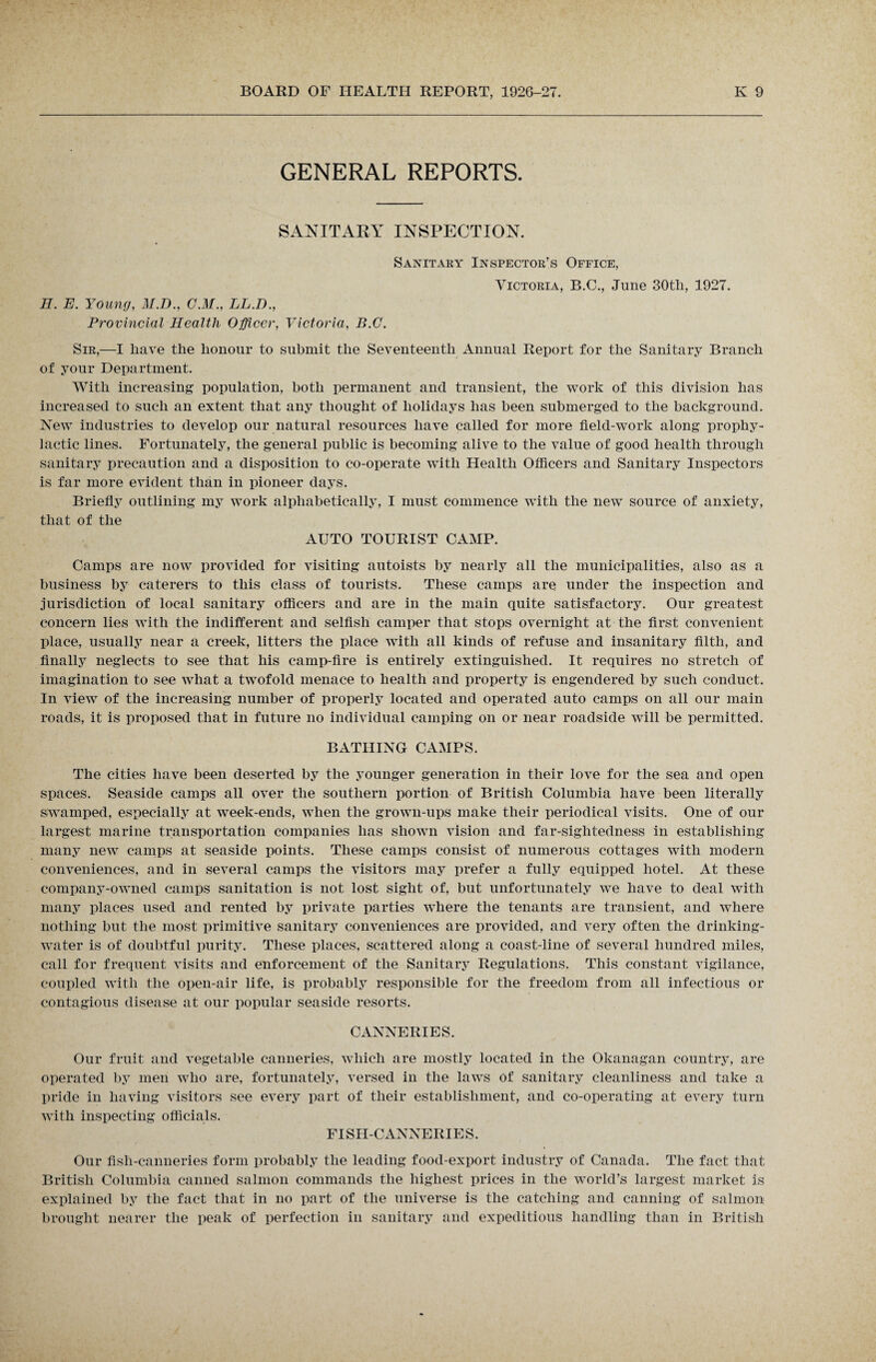 GENERAL REPORTS. SANITARY INSPECTION. Sanitary Inspector’s Office, Victoria, B.C., June 30tli, 1927. H. E. Young, M.D., C.M., LL.D., Provincial Health Officer, Victoria, B.C. Sir,—I have the honour to submit the Seventeenth Annual Report for the Sanitary Branch of your Department. With increasing population, both permanent and transient, the work of this division has increased to such an extent that any thought of holidays has been submerged to the background. New industries to develop our natural resources have called for more field-work along prophy¬ lactic lines. Fortunately, the general public is becoming alive to the value of good health through sanitary precaution and a disposition to co-operate with Health Officers and Sanitary Inspectors is far more evident than in pioneer days. Briefly outlining my work alphabetically, I must commence with the new source of anxiety, that of the AUTO TOURIST CAMP. Camps are now provided for visiting autoists by nearly all the municipalities, also as a business by caterers to this class of tourists. These camps are under the inspection and jurisdiction of local sanitary officers and are in the main quite satisfactory. Our greatest concern lies with the indifferent and selfish camper that stops overnight at the first convenient place, usually near a creek, litters the place with all kinds of refuse and insanitary filth, and finally neglects to see that his camp-fire is entirely extinguished. It requires no stretch of imagination to see what a twofold menace to health and property is engendered by such conduct. In view of the increasing number of properly located and operated auto camps on all our main roads, it is proposed that in future no individual camping on or near roadside will be permitted. BATHING CAMPS. The cities have been deserted by the younger generation in their love for the sea and open spaces. Seaside camps all over the southern portion of British Columbia have been literally swamped, especially at week-ends, when the grown-ups make their periodical visits. One of our largest marine transportation companies has shown vision and far-sightedness in establishing many new camps at seaside points. These camps consist of numerous cottages with modern conveniences, and in several camps the visitors may prefer a fully equipped hotel. At these company-owned camps sanitation is not lost sight of, but unfortunately we have to deal with many places used and rented by private parties where the tenants are transient, and where nothing but the most primitive sanitary conveniences are provided, and very often the drinking- water is of doubtful purity. These places, scattered along a coast-line of several hundred miles, call for frequent visits and enforcement of the Sanitary Regulations. This constant vigilance, coupled with the open-air life, is probably responsible for the freedom from all infectious or contagious disease at our popular seaside resorts. CANNERIES. Our fruit and vegetable canneries, which are mostly located in the Okanagan country, are operated by men who are, fortunately, versed in the laws of sanitary cleanliness and take a pride in having visitors see every part of their establishment, and co-operating at every turn with inspecting officials. FISH-CANNERIES. Our fisli-canneries form probably the leading food-export industry of Canada. The fact that British Columbia canned salmon commands the highest prices in the world’s largest market is explained by the fact that in no part of the universe is the catching and canning of salmon brought nearer the peak of perfection in sanitary and expeditious handling than in British