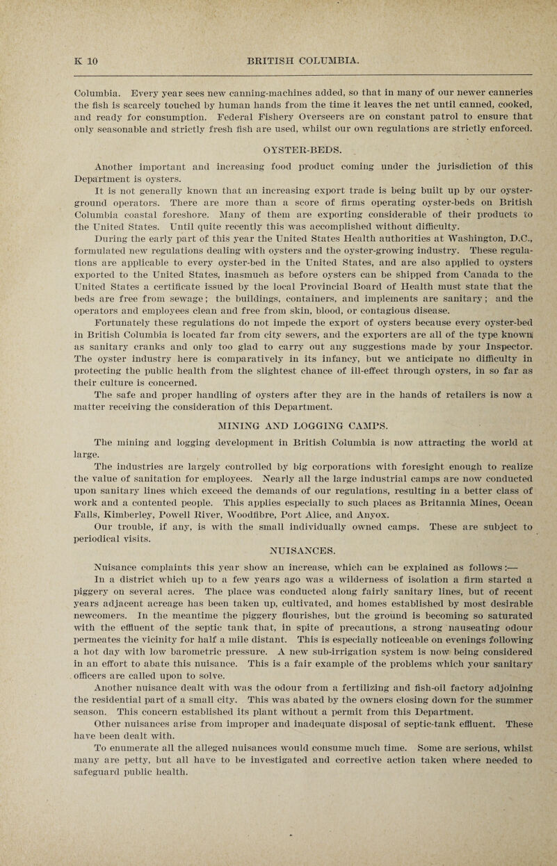 Columbia. Every year sees new canning-machines added, so that in many of our newer canneries the fish is scarcely touched by human hands from the time it leaves the net until canned, cooked, and ready for consumption. Federal Fishery Overseers are on constant patrol to ensure that only seasonable and strictly fresh fish are used, whilst our own regulations are strictly enforced. OYSTER-BEDS. Another important and increasing food product coming under the jurisdiction of this Department is oysters. It is not generally known that an increasing export trade is being built up by our oyster- ground operators. There are more than a score of firms operating oyster-beds on British Columbia coastal foreshore. Many of them are exporting considerable of their products to the United States. Until quite recently this was accomplished without difficulty. During the early part of this year the United States Health authorities at Washington, D.C., formulated new regulations dealing with oysters and the oyster-growing industry. These regula¬ tions are applicable to every oyster-bed in the United States, and are also applied to oysters exported to the United States, inasmuch as before oysters can be shipped from Canada to the United States a certificate issued by the local Provincial Board of Health must state that the beds are free from sewage; the buildings, containers, and implements are sanitary; and the operators and employees clean and free from skin, blood, or contagious disease. Fortunately these regulations do not impede the export of oysters because every oyster-bed in British Columbia is located far from city sewers, and the exporters are all of the type known! as sanitary cranks and only too glad to carry out any suggestions made by your Inspector. The oyster industry here is comparatively in its infancy, but we anticipate no difficulty in protecting the public health from the slightest chance of ill-effect through oysters, in so far as their culture is concerned. The safe and proper handling of oysters after they are in the hands of retailers is now a matter receiving the consideration of this Department. MINING AND LOGGING CAMPS. The mining and logging development in British Columbia is now attracting the world at large. The industries are largely controlled by big corporations with foresight enough to realize the value of sanitation for employees. Nearly all the large industrial camps are now conducted upon sanitary lines which exceed the demands of our regulations, resulting in a better class of work and a contented people. This applies especially to such places as Britannia Mines, Ocean Falls, Kimberley, Powell River, Woodfibre, Port Alice, and Anyox. Our trouble, if any, is with the small individually owned camps. These are subject to periodical visits. NUISANCES. Nuisance complaints this year show an increase, which can be explained as follows :•— In a district which up to a few years ago was a wilderness of isolation a firm started a piggery on several acres. The place was conducted along fairly sanitary lines, but of recent years adjacent acreage has been taken up, cultivated, and homes established by most desirable newcomers. In the meantime the piggery flourishes, but the ground is becoming so saturated with the effluent of the septic tank that, in spite of precautions, a strong nauseating odour permeates the vicinity for half a mile distant. This is especially noticeable on evenings following a hot day with low barometric pressure. A new sub-irrigation system is now being considered in an effort to abate this nuisance. This is a fair example of the problems which your sanitary officers are called upon to solve. Another nuisance dealt with was the odour from a fertilizing and fish-oil factory adjoining the residential part of a small city. This was abated by the owners closing down for the summer season. This concern established its plant without a permit from this Department. Other nuisances arise from improper and inadequate disposal of septic-tank effluent. These have been dealt with. To enumerate all the alleged nuisances would consume much time. Some are serious, whilst many are petty, but all have to be investigated and corrective action taken where needed to safeguard public health.