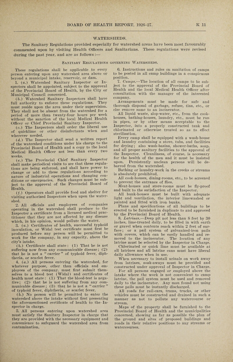 WATERSHEDS. The Sanitary Regulations provided especially for watershed areas have been most favourably commented upon by visiting Health Officers and Sanitarians. These regulations were revised during the past year, and are as follows:— Sanitary Regulations governing Watersheds. These regulations shall be applicable to every person entering upon any watershed area above or beyond a municipal intake, reservoir, or dam. 1. (a.) Watershed Sanitary Inspector or In¬ spectors shall be appointed, subject to the approval of the Provincial Board of Health, by the City or Municipal Council concerned. (6.) Watershed Sanitary Inspectors shall have full authority to enforce these regulations. They must reside upon the area under their supervision. They shall not be absent from the watershed for a period of more than twenty-four hours per week without the sanction of the local Medical Health Officer or Chief Provincial Sanitary Inspector. (c.) The Inspectors shall order the liberal use of quicklime or other disinfectants when and wherever needed. (d.) The Inspector shall send a written report of the watershed conditions under his charge to the Provincial Board of Health and a copy to the local Medical Health Officer not less than every two weeks. (e.) The Provincial Chief Sanitary Inspector shall make periodical visits to see that these regula¬ tions are being enforced, and shall have power to change or add to these regulations according to nature of industrial operations and changing con¬ ditions or emergencies. Such changes must be sub¬ ject to the approval of the Provincial Board of Health. (/.) Operators shall provide food and shelter for visiting authorized Inspectors when upon the water¬ shed. 2. All officials and employees of companies operating in the watershed shall produce to the Inspector a certificate from a licensed medical prac¬ titioner that they are not affected by any disease which, in his opinion, would pollute the water. 3. (a.) Certificates of health, successful typhoid inoculation, or Widal test certificate must first be produced before any person will be permitted to work for the company, in any capacity, above the city’s intake. (b.) Certificate shall state: (1) That he is not suffering now from any communicable disease; (2) that he is not a “ carrier ” of typhoid fever, diph¬ theria, or scarlet fever. 4. (a.) All persons entering the watershed, for whatever purpose, other than officials and em¬ ployees of the company, must first submit them¬ selves to a blood test (Widal) and certificates of health must state : (1) That the blood-test is nega¬ tive; (2) that he is not suffering from any com¬ municable disease; (3) that he is not a “carrier” of typhoid fever, diphtheria, or scarlet fever. (&.) No person will be permitted to enter the watershed above the intake without first presenting the aforementioned certificate of health to the In¬ spector in charge. 5. All persons entering upon watershed area must satisfy the Sanitary Inspector in charge that they are provided with the necessary equipment and convenience to safeguard the watershed area from contamination. 6. Instructions and rules on sanitation of camps to be posted in all camp buildings in a conspicuous position. 7. Gamps.—The location of all camps to be sub¬ ject to the approval of the Provincial Board of Health and the local Medical Health Officer after consultation with the manager of the interested company. Arrangements must be made for safe and thorough disposal of garbage, refuse, tins, etc., or else remove same to an incinerator. All liquid waste, slop-water, etc,, from the cook¬ houses, bathing-houses, laundry, etc., must be run in pipes, or by other means acceptable to the Inspector, into a properly constructed tank and chlorinated or otherwise treated so as to effect sterilization. Every camp shall be equipped with a wash-house and laundry containing a stove, tubs, and facilities for drying; also wash-basins, shower-baths, soap, and all proper sanitary facilities to the approval of the Inspector. Cleanliness, of course, is necessary for the health of the men and it must be insisted upon. Persistently unclean persons will be de¬ barred from the watershed. Bathing or laundry-work in the creeks or streams is absolutely prohibited. All cook-houses, dining-rooms, etc., to be screened to prevent the entrance of flies. Meat-houses and store-rooms must be fly-proof and built to the satisfaction of the Inspector. All bunk-houses must be built with adequate light and ventilation, the interior limewashed or painted and fitted with iron bunks. Plans and specifications of all buildings to be erected to be furnished in duplicate to and approved by the Provincial Board of Health. 8. Latrines.—Deep pit not less than 8 feet by 30 inches, lime-treated daily, to be filled in with earth or gravel when contents reach within 2 feet of sur¬ face ; or a pail system of galvanized-iron pails with covers, which can be easily handled and re¬ moved to the incinerator. The location of any latrine must be selected by the Inspector in Charge. Chlorinated or quick lime must be available at all latrines and all latrine cans must have liberal daily allowance when in use.- When necessary to install urinals on work away from latrines, soak-aways must be provided and constructed under approval of Inspector in Charge. For all persons engaged or employed above the intake where the work is not convenient to camp latrine, the pail system must be used and removed daily to the incinerator. Any man found not using these pails must be instantly discharged. All roads for rail-cars, trams, trucks, or other vehicles must be constructed and drained in such a manner as not to pollute any watercourse or stream. Maps of the property shall be furnished to the Provincial Board of Health and the municipalities concerned, showing as far as possible the plan of the ground and sites of proposed buildings and roads in their relative positions to any streams or watercourses.