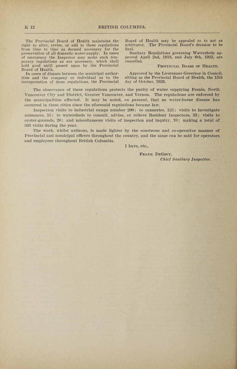 The Provincial Board of Health maintains the right to alter, revise, or add to these regulations from time to time as deemed necessary for the preservation of all domestic water-supply. In cases of emergency the Inspector may make such tem¬ porary regulations as are necessary, which shall hold good until passed upon by the Provincial Board of Health. In cases of dispute between the municipal author¬ ities and the company or individual as to the interpretation of these regulations, the Provincial Board of Health may be appealed to to act as arbitrator. The Provincial Board’s decision to be final. Sanitary Regulations governing Watersheds ap¬ proved April 2nd, 1918, and July 6th, 1923, are cancelled. Provincial Board of Health. Approved by the Lieutenant-Governor in Council, sitting as the Provincial Board of Health, the 13th day of October, 1926. The observance of these regulations protects the purity of water supplying Fernie, North Vancouver City and District, Greater Vancouver, and Vernon. The regulations are enforced by the municipalities affected. It may be noted, en passant, that no water-borne disease has occurred in these cities since the aforesaid regulations became law. Inspection visits to industrial camps number 200; to canneries, 125; visits to investigate nuisances, 55; to watersheds to consult, advise, or relieve Resident Inspectors, 33; visits to oyster-grounds, 20; and miscellaneous visits of inspection and inquiry, 70; making a total of 503 visits during the year. The work, whilst arduous, is made lighter by the courteous and co-operative manner of Provincial and municipal officers throughout the country, and the same can be said for operators and employees throughout British Columbia. I have, etc., Frank DeGrey, Chief Sanitary Inspector.