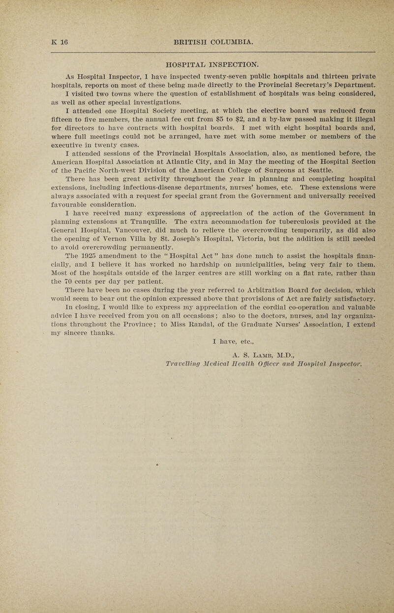 HOSPITAL INSPECTION. As Hospital Inspector, I have inspected twenty-seven public hospitals and thirteen private hospitals, reports on most of these being made directly to the Provincial Secretary’s Department. I visited two towns where the question of establishment of hospitals wTas being considered, as well as other special investigations. I attended one Hospital Society meeting, at which the elective board was reduced from fifteen to five members, the annual fee cut from $5 to $2, and a by-law passed making it illegal for directors to have contracts with hospital boards. I met with eight hospital boards and, where full meetings could not be arranged, have met with some member or members of the executive in twenty cases. I attended sessions of the Provincial Hospitals Association, also, as mentioned before, the American Hospital Association at Atlantic City, and in May the meeting of the Hospital Section of the Pacific North-west Division of the American College of Surgeons at Seattle. There has been great activity throughout the year in planning and completing hospital extensions, including infectious-disease departments, nurses’ homes, etc. These extensions were always associated with a request for special grant from the Government and universally received favourable consideration. I have received many expressions of appreciation of the action of the Government in planning extensions at Tranquille. The extra accommodation for tuberculosis provided at the General Hospital, Vancouver, did much to relieve the overcrowding temporarily, as did also the opening of Vernon Villa by St. Joseph’s Hospital, Victoria, but the addition is still needed to avoid overcrowding permanently. The 1925 amendment to the “ Hospital x\ct ” has done much to assist the hospitals finan¬ cially, and I believe it has worked no hardship on municipalities, being very fair to them. Most of the hospitals outside of the larger centres are still working on a flat rate, rather than the 70 cents per day per patient. There have been no cases during the year referred to Arbitration Board for decision, which would seem to bear out the opinion expressed above that provisions of Act are fairly satisfactory. In closing, I would like to express my appreciation of the cordial co-operation and valuable advice I have received from you on all occasions; also to the doctors, nurses, and lay organiza¬ tions throughout the Province; to Miss Randal, of the Graduate Nurses’ Association, I extend my sincere thanks. I have, etc., A. S. Lamb, M.D., Travelling Medical Health Officer and Hospital Inspector.